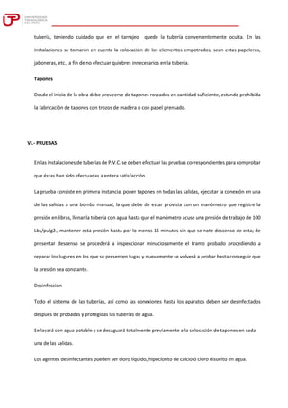tubería, teniendo cuidado que en el tarrajeo quede la tubería convenientemente oculta. En las
instalaciones se tomarán en cuenta la colocación de los elementos empotrados, sean estas papeleras,
jaboneras, etc., a fin de no efectuar quiebres innecesarios en la tubería.
Tapones
Desde el inicio de la obra debe proveerse de tapones roscados en cantidad suficiente, estando prohibida
la fabricación de tapones con trozos de madera o con papel prensado.
VI.- PRUEBAS
En las instalaciones de tuberías de P.V.C. se deben efectuar las pruebas correspondientes para comprobar
que éstas han sido efectuadas a entera satisfacción.
La prueba consiste en primera instancia, poner tapones en todas las salidas, ejecutar la conexión en una
de las salidas a una bomba manual, la que debe de estar provista con un manómetro que registre la
presión en libras, llenar la tubería con agua hasta que el manómetro acuse una presión de trabajo de 100
Lbs/pulg2., mantener esta presión hasta por lo menos 15 minutos sin que se note descenso de esta; de
presentar descenso se procederá a inspeccionar minuciosamente el tramo probado procediendo a
reparar los lugares en los que se presenten fugas y nuevamente se volverá a probar hasta conseguir que
la presión sea constante.
Desinfección
Todo el sistema de las tuberías, así como las conexiones hasta los aparatos deben ser desinfectados
después de probadas y protegidas las tuberías de agua.
Se lavará con agua potable y se desaguará totalmente previamente a la colocación de tapones en cada
una de las salidas.
Los agentes desinfectantes pueden ser cloro líquido, hipoclorito de calcio ó cloro disuelto en agua.
 