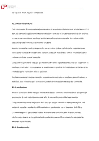 por capas de 20 cm. regada y compactada.
4.2.2. Instalación en Muros
En la construcción de muros debe dejarse canaletas de acuerdo con el diámetro de la tubería con +- 1 ó
2 cm. de sobre ancho posteriormente a la instalación y probado de la tubería se rellenará con concreto
el espacio correspondiente, quedando la tubería completamente empotrada. No está permitido
ejecutar el picado del muro para empotrar la tubería.
Aquellos ítems de las condiciones generales que se repitan en éste capítulo de las especificaciones,
tienen como finalidad atraer sobre ellas atención particular, insistiéndose a fin de evitar la omisión de
cualquier condición general o especial.
Cualquier trabajo material o equipo que no se muestre en las especificaciones, pero que si aparecen en
los planos o metrados y viceversa y que se necesiten para completar las instalaciones sanitarias, serán
solicitados por la Supervisión para su ejecución.
Detalles menores de trabajo y materiales no usualmente mostrados en los planos, especificaciones o
metrados, pero necesarios para la instalación, deben ser incluidos en el trabajo del Contratista.
4.2.3. Aprobaciones
Antes de la iniciación de los trabajos, el Contratista deberá someter a consideración de la Supervisión
una muestra de cada material por emplear a fin de obtener la conformidad y aprobación.
Cualquier cambio durante la ejecución de la obra que obligue a modificar el Proyecto original, será
motivo de consulta y aprobación del Propietario, en coordinación con el Supervisor de la Obra.
El Contratista para la ejecución del trabajo de instalaciones sanitarias; a fin de evitar posibles
interferencias durante la ejecución de la obra, deberá chequear el Proyecto con los planos de las
diferentes especialidades.
4.2.4. Otros Accesorios
 