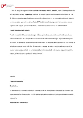 La tapa de la caja de registro será de concreto armado con mezcla cemento, arena y piedra partida, con
una resistencia de f'c = 175 Kg./cm2. de 7 cm. de espesor, llevará armadura en malla de fierro de 1/4"
de diámetro para las tapas, 5 varillas en un sentido y 3 en el otro, en un mismo plano deberán llevar en
ambos casos dos agarraderas con varilla de 3/8" de diámetro las que quedarán enrasadas en la cara
superior de la tapa, la que será frotachada y con los bordes boleados con un radio de 0.5 cm.
Prueba hidráulica de la tubería
Toda la instalación del sistema de desagüe debe ser probada para constatar que ha sido ejecutada a
entera satisfacción. Una vez ejecutada la instalación de la tubería de desagüe se procederá a taponar
las salidas, se llenará con agua debiendo permanecer por un lapso de 24 horas sin que en este tiempo se
note descenso en el punto más alto. Se procederá a reparar las fugas y se reiniciará nuevamente la
prueba hasta que quede todo en perfecto estado, recién después de esta prueba se pueden cubrir la
tubería, contando con la aprobación del Supervisor.
Tuberías.
Excavación de zanjas
Descripción.
Se denomina así a la excavación de una zanja de 0.40 m de ancho para la instalación de la tubería con
sus accesorios (tes, llaves, codos, etc.) de la tubería de alimentación principal o ramal de alimentación
secundario.
Procedimiento constructivo
 