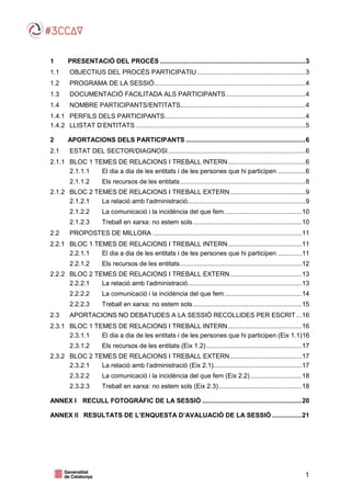 1
1 PRESENTACIÓ DEL PROCÉS ...............................................................................3
1.1 OBJECTIUS DEL PROCÉS PARTICIPATIU...........................................................3
1.2 PROGRAMA DE LA SESSIÓ..................................................................................4
1.3 DOCUMENTACIÓ FACILITADA ALS PARTICIPANTS...........................................4
1.4 NOMBRE PARTICIPANTS/ENTITATS....................................................................4
1.4.1 PERFILS DELS PARTICIPANTS ............................................................................4
1.4.2 LLISTAT D’ENTITATS ............................................................................................5
2 APORTACIONS DELS PARTICIPANTS .................................................................6
2.1 ESTAT DEL SECTOR/DIAGNOSI...........................................................................6
2.1.1 BLOC 1 TEMES DE RELACIONS I TREBALL INTERN..........................................6
2.1.1.1 El dia a dia de les entitats i de les persones que hi participen ...............6
2.1.1.2 Els recursos de les entitats....................................................................8
2.1.2 BLOC 2 TEMES DE RELACIONS I TREBALL EXTERN.........................................9
2.1.2.1 La relació amb l’administració................................................................9
2.1.2.2 La comunicació i la incidència del que fem..........................................10
2.1.2.3 Treball en xarxa: no estem sols ...........................................................10
2.2 PROPOSTES DE MILLORA .................................................................................11
2.2.1 BLOC 1 TEMES DE RELACIONS I TREBALL INTERN........................................11
2.2.1.1 El dia a dia de les entitats i de les persones que hi participen .............11
2.2.1.2 Els recursos de les entitats..................................................................12
2.2.2 BLOC 2 TEMES DE RELACIONS I TREBALL EXTERN.......................................13
2.2.2.1 La relació amb l’administració..............................................................13
2.2.2.2 La comunicació i la incidència del que fem..........................................14
2.2.2.3 Treball en xarxa: no estem sols ...........................................................15
2.3 APORTACIONS NO DEBATUDES A LA SESSIÓ RECOLLIDES PER ESCRIT...16
2.3.1 BLOC 1 TEMES DE RELACIONS I TREBALL INTERN........................................16
2.3.1.1 El dia a dia de les entitats i de les persones que hi participen (Eix 1.1)16
2.3.1.2 Els recursos de les entitats (Eix 1.2)....................................................17
2.3.2 BLOC 2 TEMES DE RELACIONS I TREBALL EXTERN.......................................17
2.3.2.1 La relació amb l’administració (Eix 2.1)................................................17
2.3.2.2 La comunicació i la incidència del que fem (Eix 2.2)............................18
2.3.2.3 Treball en xarxa: no estem sols (Eix 2.3).............................................18
ANNEX I RECULL FOTOGRÀFIC DE LA SESSIÓ ......................................................20
ANNEX II RESULTATS DE L’ENQUESTA D’AVALUACIÓ DE LA SESSIÓ ................21
 