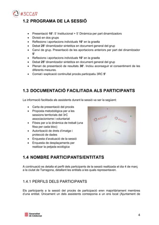 4
1.2 PROGRAMA DE LA SESSIÓ
 Presentació 10’: 5’ Institucional + 5’ Dinàmica per part dinamitzadors
 Divisió en dos grups
 Reflexions i aportacions individuals 10’ en la graella
 Debat 25’ dinamitzador sintetitza en document general del grup
 Canvi de grup. Presentació de les aportacions anteriors per part del dinamitzador
5’
 Reflexions i aportacions individuals 10’ en la graella
 Debat 25’ dinamitzador sintetitza en document general del grup
 Plenari de presentació de resultats 30’. Inclou aconseguir el consentiment de les
diferents mesures.
 Comiat i explicació continuïtat procés participatiu 3RC 5’
1.3 DOCUMENTACIÓ FACILITADA ALS PARTICIPANTS
La informació facilitada als assistents durant la sessió va ser la següent:
 Carta de presentació del procés
 Proposta metodològica per a les
sessions territorials del 3rC
associacionisme i voluntariat
 Fitxes per a la dinàmica de treball (una
fitxa per cada bloc)
 Autorització de drets d’imatge i
protecció de dades
 Enquesta d’avaluació de la sessió
 Enquesta de desplaçaments per
realitzar la petjada ecològica
1.4 NOMBRE PARTICIPANTS/ENTITATS
A continuació es detalla el perfil dels participants de la sessió realitzada el dia 4 de març
a la ciutat de Tarragona, detallant les entitats a les quals representaven.
1.4.1 PERFILS DELS PARTICIPANTS
Els participants a la sessió del procés de participació eren majoritàriament membres
d’una entitat. Únicament un dels assistents corresponia a un ens local (Ajuntament de
 