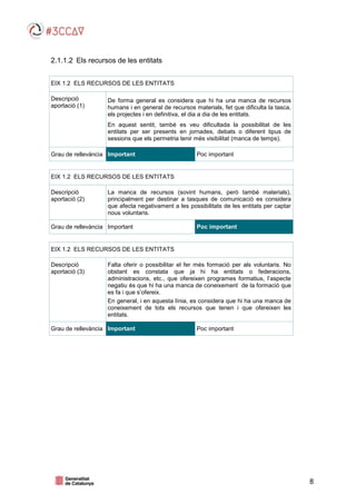 8
2.1.1.2 Els recursos de les entitats
EIX 1.2 ELS RECURSOS DE LES ENTITATS
Descripció
aportació (1)
De forma general es considera que hi ha una manca de recursos
humans i en general de recursos materials, fet que dificulta la tasca,
els projectes i en definitiva, el dia a dia de les entitats.
En aquest sentit, també es veu dificultada la possibilitat de les
entitats per ser presents en jornades, debats o diferent tipus de
sessions que els permetria tenir més visibilitat (manca de temps).
Grau de rellevància Important Poc important
EIX 1.2 ELS RECURSOS DE LES ENTITATS
Descripció
aportació (2)
La manca de recursos (sovint humans, però també materials),
principalment per destinar a tasques de comunicació es considera
que afecta negativament a les possibilitats de les entitats per captar
nous voluntaris.
Grau de rellevància Important Poc important
EIX 1.2 ELS RECURSOS DE LES ENTITATS
Descripció
aportació (3)
Falta oferir o possibilitar el fer més formació per als voluntaris. No
obstant es constata que ja hi ha entitats o federacions,
administracions, etc., que ofereixen programes formatius, l’aspecte
negatiu és que hi ha una manca de coneixement de la formació que
es fa i que s’ofereix.
En general, i en aquesta línia, es considera que hi ha una manca de
coneixement de tots els recursos que tenen i que ofereixen les
entitats.
Grau de rellevància Important Poc important
 