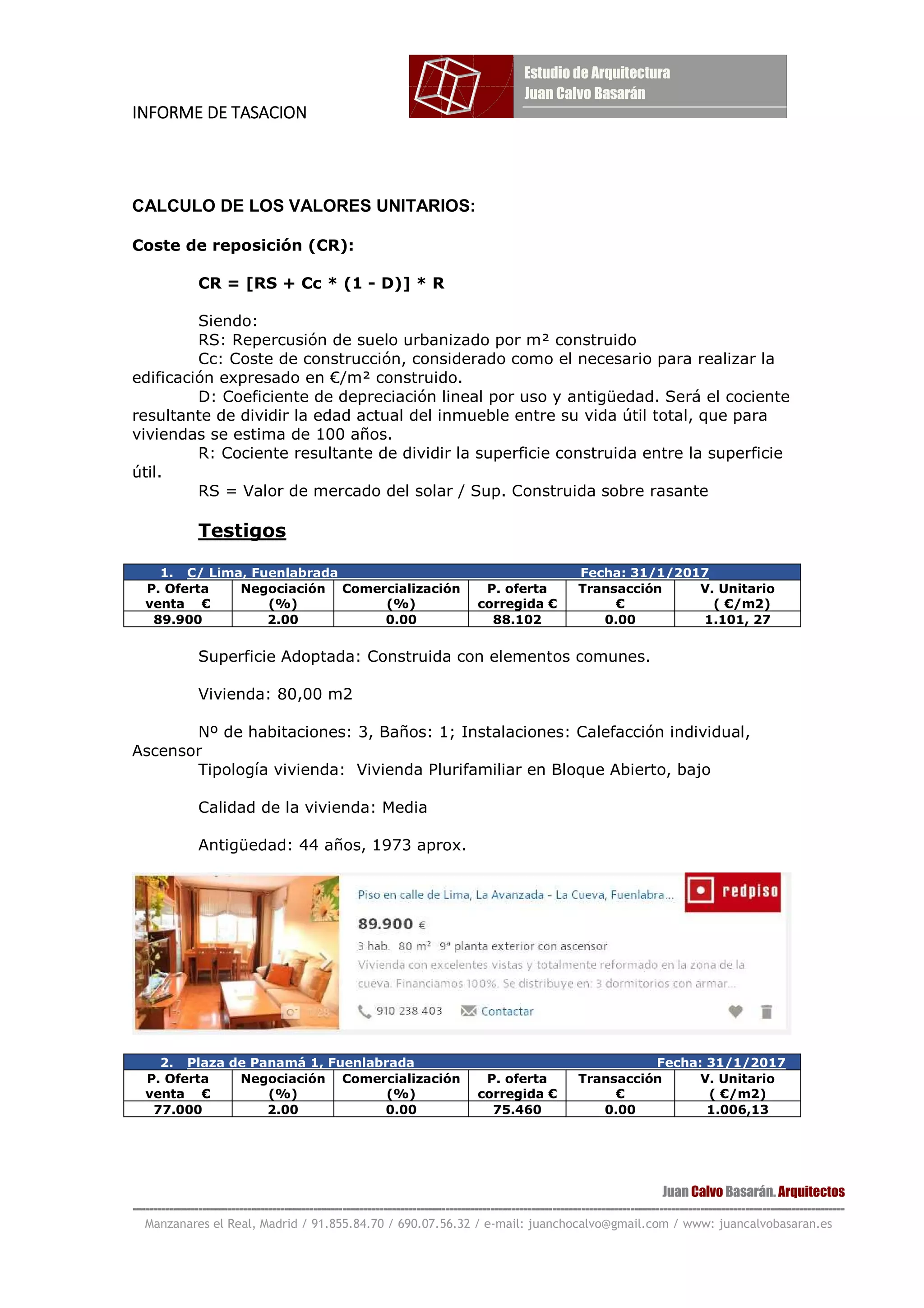 INFORME DE TASACIONINFORME DE TASACIONINFORME DE TASACIONINFORME DE TASACION
Juan Calvo Basarán. Arquitectos
-----------------------------------------------------------------------------------------------------------------------------------------------------------------------------
Manzanares el Real, Madrid / 91.855.84.70 / 690.07.56.32 / e-mail: juanchocalvo@gmail.com / www: juancalvobasaran.es
CALCULO DE LOS VALORES UNITARIOS:
Coste de reposición (CR):
CR = [RS + Cc * (1 - D)] * R
Siendo:
RS: Repercusión de suelo urbanizado por m² construido
Cc: Coste de construcción, considerado como el necesario para realizar la
edificación expresado en €/m² construido.
D: Coeficiente de depreciación lineal por uso y antigüedad. Será el cociente
resultante de dividir la edad actual del inmueble entre su vida útil total, que para
viviendas se estima de 100 años.
R: Cociente resultante de dividir la superficie construida entre la superficie
útil.
RS = Valor de mercado del solar / Sup. Construida sobre rasante
Testigos
1. C/ Lima, Fuenlabrada Fecha: 31/1/2017
P. Oferta
venta €
Negociación
(%)
Comercialización
(%)
P. oferta
corregida €
Transacción
€
V. Unitario
( €/m2)
89.900 2.00 0.00 88.102 0.00 1.101, 27
Superficie Adoptada: Construida con elementos comunes.
Vivienda: 80,00 m2
Nº de habitaciones: 3, Baños: 1; Instalaciones: Calefacción individual,
Ascensor
Tipología vivienda: Vivienda Plurifamiliar en Bloque Abierto, bajo
Calidad de la vivienda: Media
Antigüedad: 44 años, 1973 aprox.
2. Plaza de Panamá 1, Fuenlabrada Fecha: 31/1/2017
P. Oferta
venta €
Negociación
(%)
Comercialización
(%)
P. oferta
corregida €
Transacción
€
V. Unitario
( €/m2)
77.000 2.00 0.00 75.460 0.00 1.006,13
 