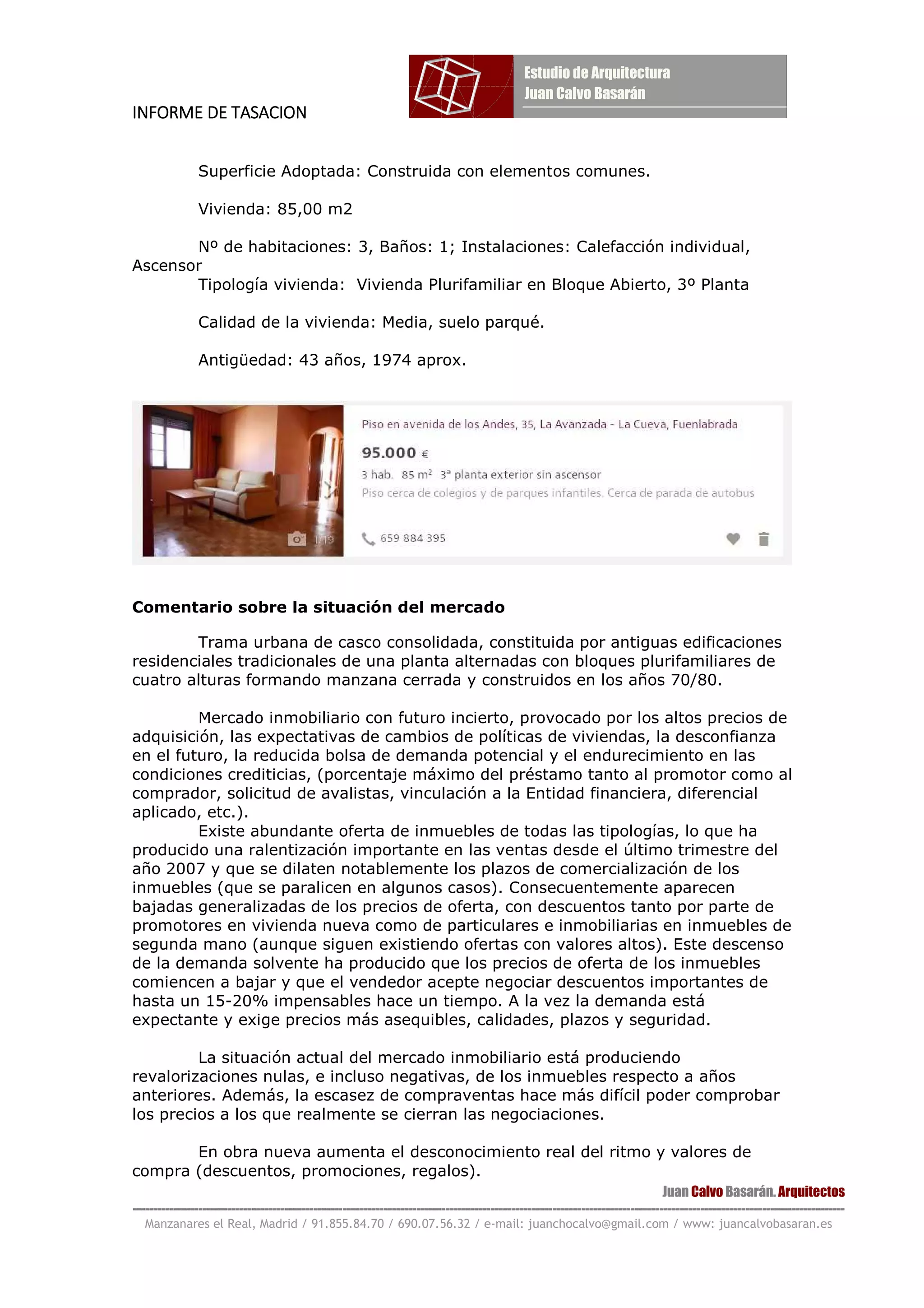 INFORME DE TASACIONINFORME DE TASACIONINFORME DE TASACIONINFORME DE TASACION
Juan Calvo Basarán. Arquitectos
-----------------------------------------------------------------------------------------------------------------------------------------------------------------------------
Manzanares el Real, Madrid / 91.855.84.70 / 690.07.56.32 / e-mail: juanchocalvo@gmail.com / www: juancalvobasaran.es
Superficie Adoptada: Construida con elementos comunes.
Vivienda: 85,00 m2
Nº de habitaciones: 3, Baños: 1; Instalaciones: Calefacción individual,
Ascensor
Tipología vivienda: Vivienda Plurifamiliar en Bloque Abierto, 3º Planta
Calidad de la vivienda: Media, suelo parqué.
Antigüedad: 43 años, 1974 aprox.
Comentario sobre la situación del mercado
Trama urbana de casco consolidada, constituida por antiguas edificaciones
residenciales tradicionales de una planta alternadas con bloques plurifamiliares de
cuatro alturas formando manzana cerrada y construidos en los años 70/80.
Mercado inmobiliario con futuro incierto, provocado por los altos precios de
adquisición, las expectativas de cambios de políticas de viviendas, la desconfianza
en el futuro, la reducida bolsa de demanda potencial y el endurecimiento en las
condiciones crediticias, (porcentaje máximo del préstamo tanto al promotor como al
comprador, solicitud de avalistas, vinculación a la Entidad financiera, diferencial
aplicado, etc.).
Existe abundante oferta de inmuebles de todas las tipologías, lo que ha
producido una ralentización importante en las ventas desde el último trimestre del
año 2007 y que se dilaten notablemente los plazos de comercialización de los
inmuebles (que se paralicen en algunos casos). Consecuentemente aparecen
bajadas generalizadas de los precios de oferta, con descuentos tanto por parte de
promotores en vivienda nueva como de particulares e inmobiliarias en inmuebles de
segunda mano (aunque siguen existiendo ofertas con valores altos). Este descenso
de la demanda solvente ha producido que los precios de oferta de los inmuebles
comiencen a bajar y que el vendedor acepte negociar descuentos importantes de
hasta un 15-20% impensables hace un tiempo. A la vez la demanda está
expectante y exige precios más asequibles, calidades, plazos y seguridad.
La situación actual del mercado inmobiliario está produciendo
revalorizaciones nulas, e incluso negativas, de los inmuebles respecto a años
anteriores. Además, la escasez de compraventas hace más difícil poder comprobar
los precios a los que realmente se cierran las negociaciones.
En obra nueva aumenta el desconocimiento real del ritmo y valores de
compra (descuentos, promociones, regalos).
 