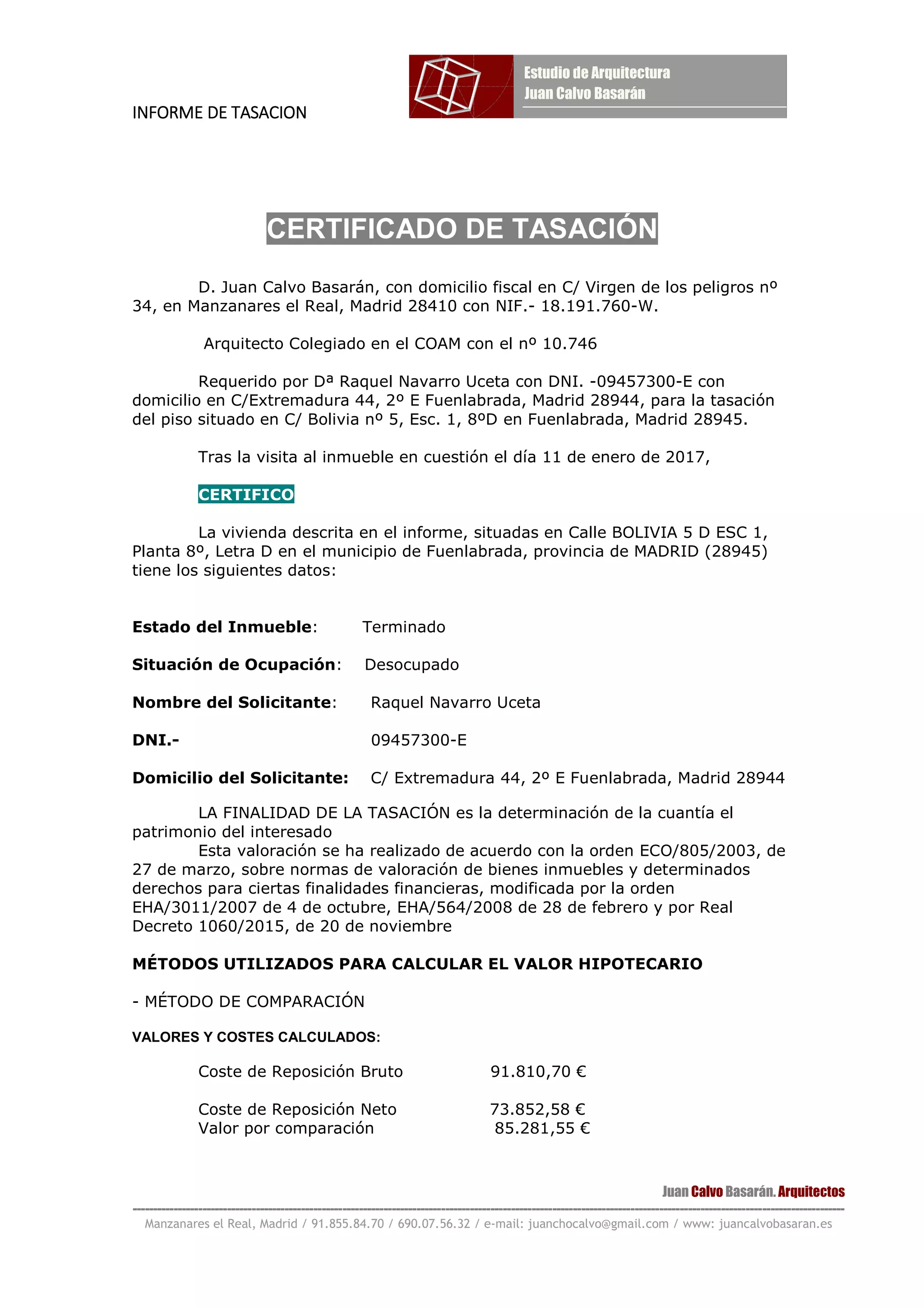 INFORME DE TASACIONINFORME DE TASACIONINFORME DE TASACIONINFORME DE TASACION
Juan Calvo Basarán. Arquitectos
-----------------------------------------------------------------------------------------------------------------------------------------------------------------------------
Manzanares el Real, Madrid / 91.855.84.70 / 690.07.56.32 / e-mail: juanchocalvo@gmail.com / www: juancalvobasaran.es
CERTIFICADO DE TASACIÓN
D. Juan Calvo Basarán, con domicilio fiscal en C/ Virgen de los peligros nº
34, en Manzanares el Real, Madrid 28410 con NIF.- 18.191.760-W.
Arquitecto Colegiado en el COAM con el nº 10.746
Requerido por Dª Raquel Navarro Uceta con DNI. -09457300-E con
domicilio en C/Extremadura 44, 2º E Fuenlabrada, Madrid 28944, para la tasación
del piso situado en C/ Bolivia nº 5, Esc. 1, 8ºD en Fuenlabrada, Madrid 28945.
Tras la visita al inmueble en cuestión el día 11 de enero de 2017,
CERTIFICO
La vivienda descrita en el informe, situadas en Calle BOLIVIA 5 D ESC 1,
Planta 8º, Letra D en el municipio de Fuenlabrada, provincia de MADRID (28945)
tiene los siguientes datos:
Estado del Inmueble: Terminado
Situación de Ocupación: Desocupado
Nombre del Solicitante: Raquel Navarro Uceta
DNI.- 09457300-E
Domicilio del Solicitante: C/ Extremadura 44, 2º E Fuenlabrada, Madrid 28944
LA FINALIDAD DE LA TASACIÓN es la determinación de la cuantía el
patrimonio del interesado
Esta valoración se ha realizado de acuerdo con la orden ECO/805/2003, de
27 de marzo, sobre normas de valoración de bienes inmuebles y determinados
derechos para ciertas finalidades financieras, modificada por la orden
EHA/3011/2007 de 4 de octubre, EHA/564/2008 de 28 de febrero y por Real
Decreto 1060/2015, de 20 de noviembre
MÉTODOS UTILIZADOS PARA CALCULAR EL VALOR HIPOTECARIO
- MÉTODO DE COMPARACIÓN
VALORES Y COSTES CALCULADOS:
Coste de Reposición Bruto 91.810,70 €
Coste de Reposición Neto 73.852,58 €
Valor por comparación 85.281,55 €
 