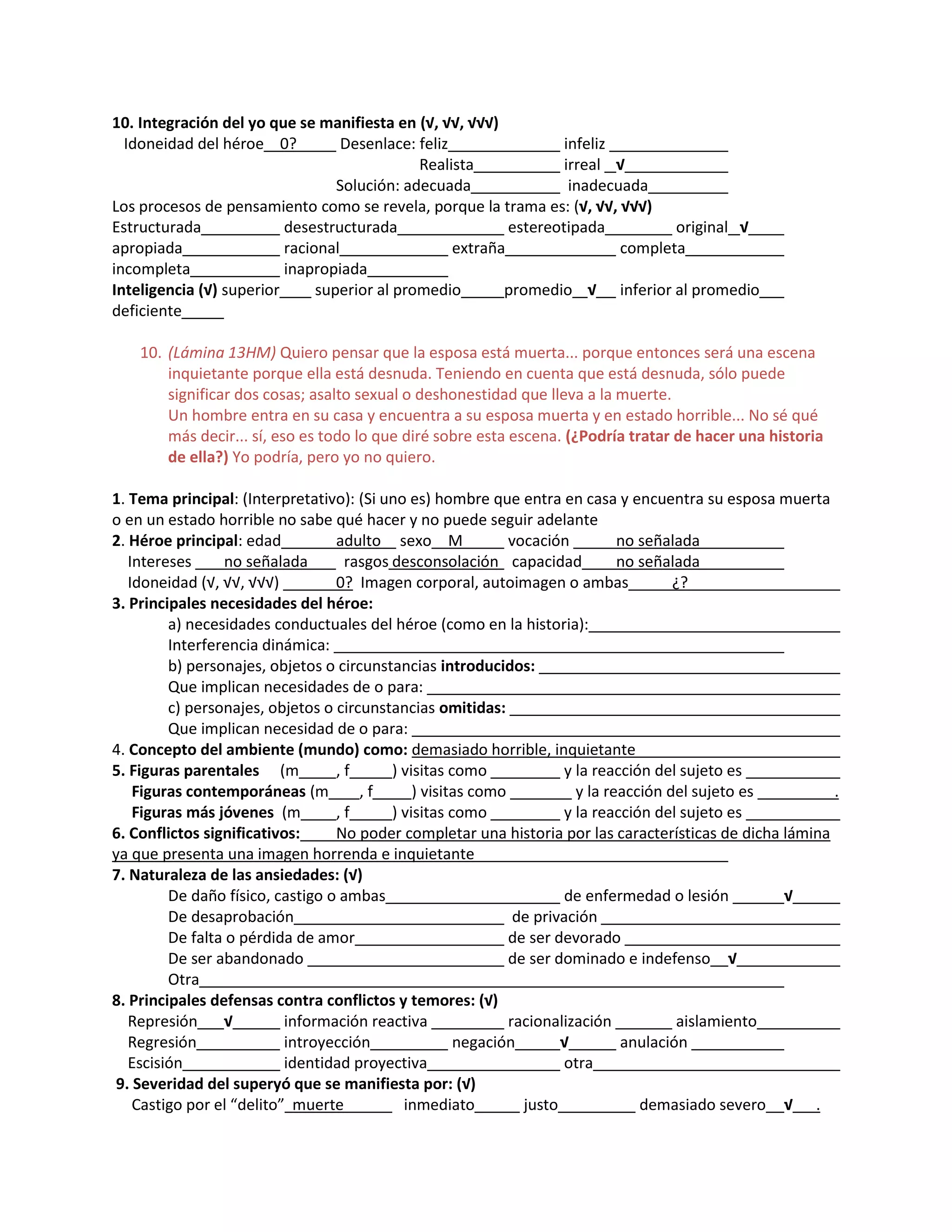 10. Integración del yo que se manifiesta en (√, √√, √√√)
Idoneidad del héroe 0? Desenlace: feliz infeliz
Realista irreal √
Solución: adecuada inadecuada
Los procesos de pensamiento como se revela, porque la trama es: (√, √√, √√√)
Estructurada desestructurada estereotipada original √
apropiada racional extraña completa
incompleta inapropiada
Inteligencia (√) superior superior al promedio promedio √ inferior al promedio
deficiente
10. (Lámina 13HM) Quiero pensar que la esposa está muerta... porque entonces será una escena
inquietante porque ella está desnuda. Teniendo en cuenta que está desnuda, sólo puede
significar dos cosas; asalto sexual o deshonestidad que lleva a la muerte.
Un hombre entra en su casa y encuentra a su esposa muerta y en estado horrible... No sé qué
más decir... sí, eso es todo lo que diré sobre esta escena. (¿Podría tratar de hacer una historia
de ella?) Yo podría, pero yo no quiero.
1. Tema principal: (Interpretativo): (Si uno es) hombre que entra en casa y encuentra su esposa muerta
o en un estado horrible no sabe qué hacer y no puede seguir adelante
2. Héroe principal: edad adulto sexo M vocación no señalada
Intereses no señalada rasgos desconsolación capacidad no señalada
Idoneidad (√, √√, √√√) 0? Imagen corporal, autoimagen o ambas ¿?
3. Principales necesidades del héroe:
a) necesidades conductuales del héroe (como en la historia):
Interferencia dinámica:
b) personajes, objetos o circunstancias introducidos:
Que implican necesidades de o para:
c) personajes, objetos o circunstancias omitidas:
Que implican necesidad de o para:
4. Concepto del ambiente (mundo) como: demasiado horrible, inquietante
5. Figuras parentales (m , f ) visitas como y la reacción del sujeto es
Figuras contemporáneas (m , f ) visitas como y la reacción del sujeto es .
Figuras más jóvenes (m , f ) visitas como y la reacción del sujeto es
6. Conflictos significativos: No poder completar una historia por las características de dicha lámina
ya que presenta una imagen horrenda e inquietante
7. Naturaleza de las ansiedades: (√)
De daño físico, castigo o ambas de enfermedad o lesión √
De desaprobación de privación
De falta o pérdida de amor de ser devorado
De ser abandonado de ser dominado e indefenso √
Otra
8. Principales defensas contra conflictos y temores: (√)
Represión √ información reactiva racionalización aislamiento
Regresión introyección negación √ anulación
Escisión identidad proyectiva otra
9. Severidad del superyó que se manifiesta por: (√)
Castigo por el “delito” muerte inmediato justo demasiado severo √ .
 