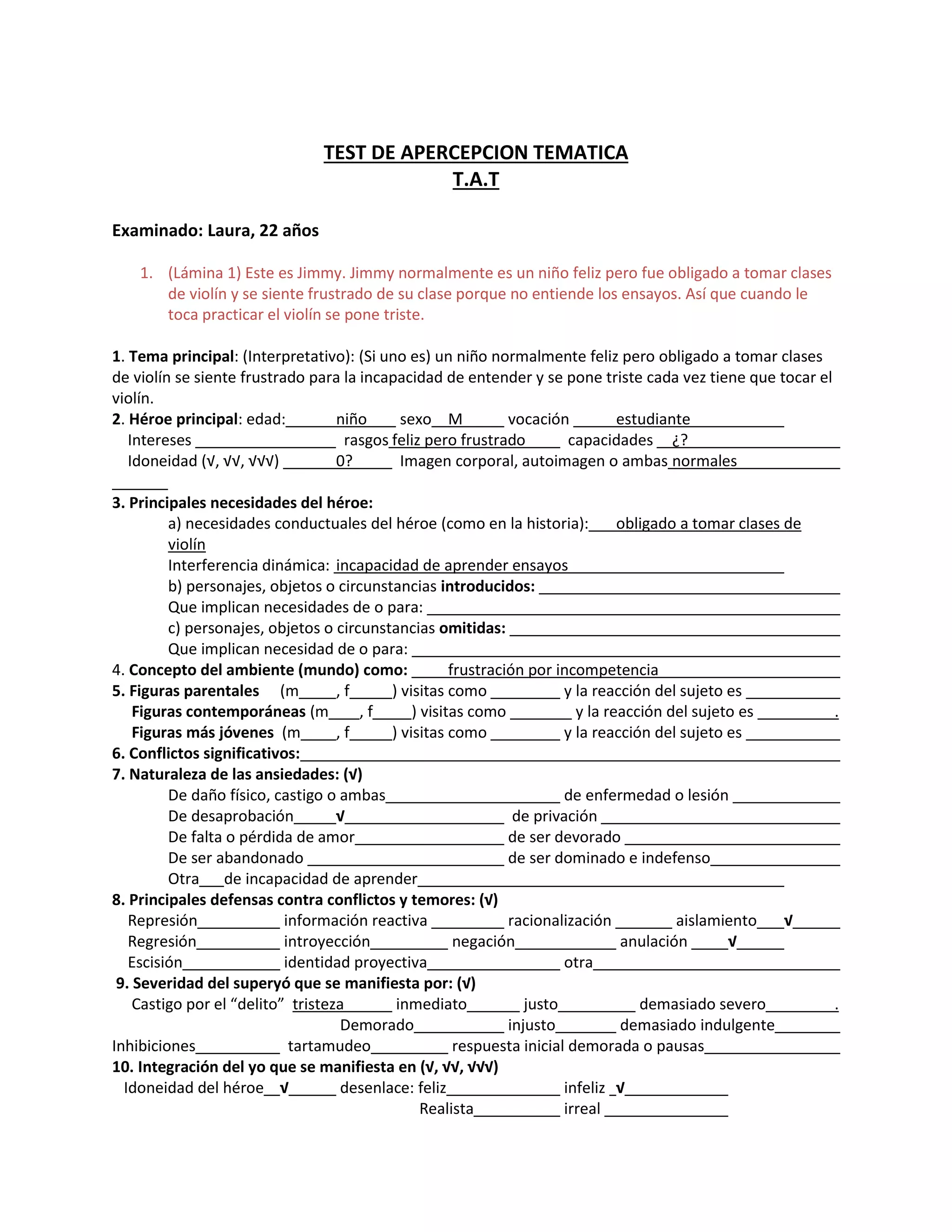 TEST DE APERCEPCION TEMATICA
T.A.T
Examinado: Laura, 22 años
1. (Lámina 1) Este es Jimmy. Jimmy normalmente es un niño feliz pero fue obligado a tomar clases
de violín y se siente frustrado de su clase porque no entiende los ensayos. Así que cuando le
toca practicar el violín se pone triste.
1. Tema principal: (Interpretativo): (Si uno es) un niño normalmente feliz pero obligado a tomar clases
de violín se siente frustrado para la incapacidad de entender y se pone triste cada vez tiene que tocar el
violín.
2. Héroe principal: edad: niño sexo M vocación estudiante
Intereses rasgos feliz pero frustrado capacidades ¿?
Idoneidad (√, √√, √√√) 0? Imagen corporal, autoimagen o ambas normales
3. Principales necesidades del héroe:
a) necesidades conductuales del héroe (como en la historia): obligado a tomar clases de
violín
Interferencia dinámica: incapacidad de aprender ensayos
b) personajes, objetos o circunstancias introducidos:
Que implican necesidades de o para:
c) personajes, objetos o circunstancias omitidas:
Que implican necesidad de o para:
4. Concepto del ambiente (mundo) como: frustración por incompetencia
5. Figuras parentales (m , f ) visitas como y la reacción del sujeto es
Figuras contemporáneas (m , f ) visitas como y la reacción del sujeto es .
Figuras más jóvenes (m , f ) visitas como y la reacción del sujeto es
6. Conflictos significativos:
7. Naturaleza de las ansiedades: (√)
De daño físico, castigo o ambas de enfermedad o lesión
De desaprobación √ de privación
De falta o pérdida de amor de ser devorado
De ser abandonado de ser dominado e indefenso
Otra de incapacidad de aprender
8. Principales defensas contra conflictos y temores: (√)
Represión información reactiva racionalización aislamiento √
Regresión introyección negación anulación √
Escisión identidad proyectiva otra
9. Severidad del superyó que se manifiesta por: (√)
Castigo por el “delito” tristeza inmediato justo demasiado severo .
Demorado injusto demasiado indulgente
Inhibiciones tartamudeo respuesta inicial demorada o pausas
10. Integración del yo que se manifiesta en (√, √√, √√√)
Idoneidad del héroe √ desenlace: feliz infeliz √
Realista irreal
 