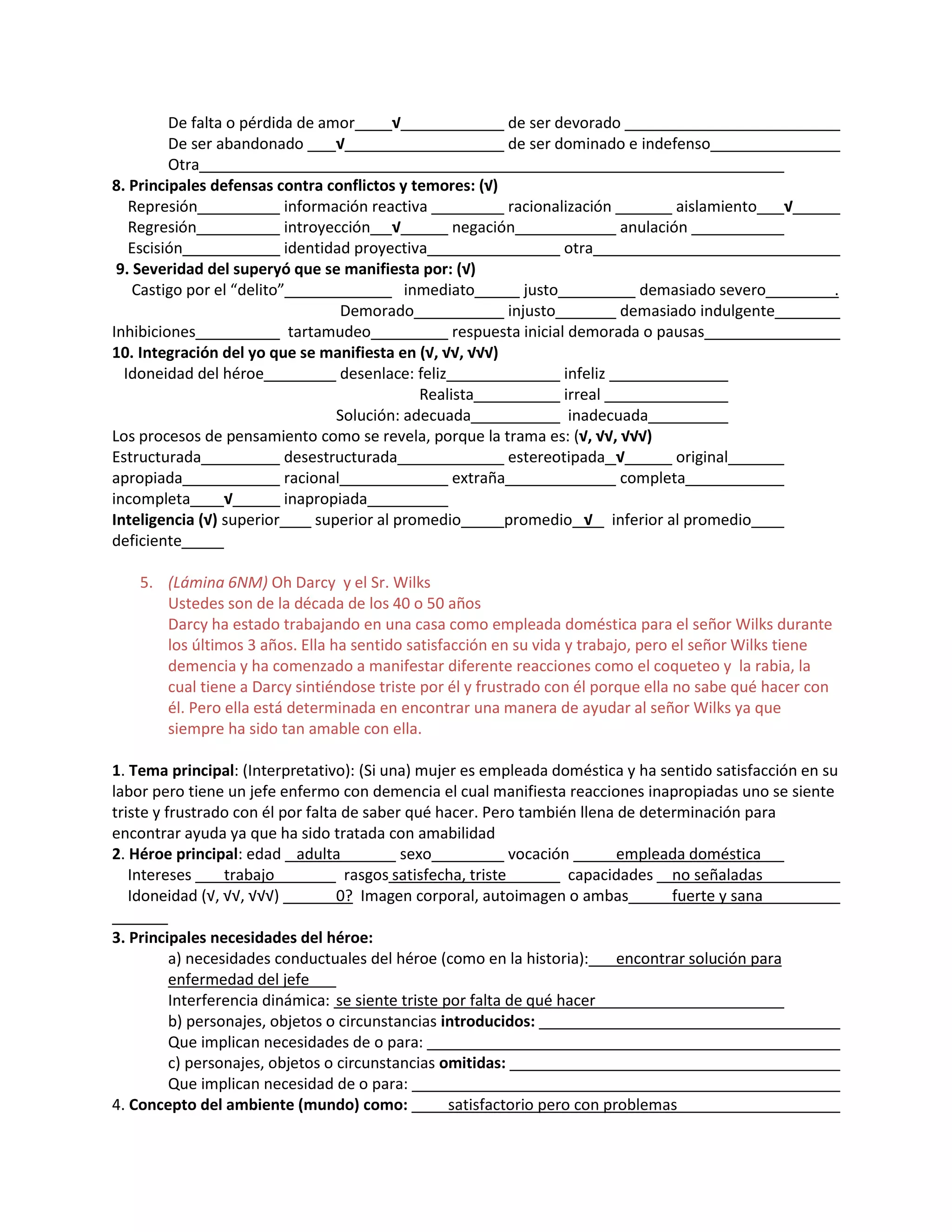 De falta o pérdida de amor √ de ser devorado
De ser abandonado √ de ser dominado e indefenso
Otra
8. Principales defensas contra conflictos y temores: (√)
Represión información reactiva racionalización aislamiento √
Regresión introyección √ negación anulación
Escisión identidad proyectiva otra
9. Severidad del superyó que se manifiesta por: (√)
Castigo por el “delito” inmediato justo demasiado severo .
Demorado injusto demasiado indulgente
Inhibiciones tartamudeo respuesta inicial demorada o pausas
10. Integración del yo que se manifiesta en (√, √√, √√√)
Idoneidad del héroe desenlace: feliz infeliz
Realista irreal
Solución: adecuada inadecuada
Los procesos de pensamiento como se revela, porque la trama es: (√, √√, √√√)
Estructurada desestructurada estereotipada √ original
apropiada racional extraña completa
incompleta √ inapropiada
Inteligencia (√) superior superior al promedio promedio √ inferior al promedio
deficiente
5. (Lámina 6NM) Oh Darcy y el Sr. Wilks
Ustedes son de la década de los 40 o 50 años
Darcy ha estado trabajando en una casa como empleada doméstica para el señor Wilks durante
los últimos 3 años. Ella ha sentido satisfacción en su vida y trabajo, pero el señor Wilks tiene
demencia y ha comenzado a manifestar diferente reacciones como el coqueteo y la rabia, la
cual tiene a Darcy sintiéndose triste por él y frustrado con él porque ella no sabe qué hacer con
él. Pero ella está determinada en encontrar una manera de ayudar al señor Wilks ya que
siempre ha sido tan amable con ella.
1. Tema principal: (Interpretativo): (Si una) mujer es empleada doméstica y ha sentido satisfacción en su
labor pero tiene un jefe enfermo con demencia el cual manifiesta reacciones inapropiadas uno se siente
triste y frustrado con él por falta de saber qué hacer. Pero también llena de determinación para
encontrar ayuda ya que ha sido tratada con amabilidad
2. Héroe principal: edad adulta sexo vocación empleada doméstica
Intereses trabajo rasgos satisfecha, triste capacidades no señaladas
Idoneidad (√, √√, √√√) 0? Imagen corporal, autoimagen o ambas fuerte y sana
3. Principales necesidades del héroe:
a) necesidades conductuales del héroe (como en la historia): encontrar solución para
enfermedad del jefe
Interferencia dinámica: se siente triste por falta de qué hacer
b) personajes, objetos o circunstancias introducidos:
Que implican necesidades de o para:
c) personajes, objetos o circunstancias omitidas:
Que implican necesidad de o para:
4. Concepto del ambiente (mundo) como: satisfactorio pero con problemas
 