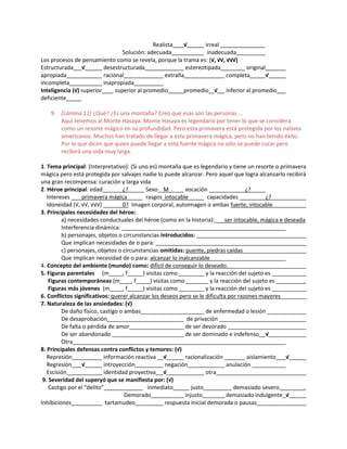 Realista √ irreal
Solución: adecuada inadecuada
Los procesos de pensamiento como se revela, porque la trama es: (√, √√, √√√)
Estructurada √ desestructurada estereotipada original
apropiada racional extraña completa √
incompleta inapropiada
Inteligencia (√) superior superior al promedio promedio √ inferior al promedio
deficiente
9. (Lámina 11) ¿Qué? ¿Es una montaña? Creo que esas son las personas ...
Aquí tenemos al Monte Hasaya. Monte Hasaya es legendario por tener lo que se considera
como un resorte mágico en su profundidad. Pero esta primavera está protegida por los nativos
americanos. Muchos han tratado de llegar a esta primavera mágica, pero no han tenido éxito.
Por lo que dicen que quien puede llegar a esta fuente mágica no sólo se puede curar pero
recibirá una vida muy larga.
1. Tema principal: (Interpretativo): (Si uno es) montaña que es legendario y tiene un resorte o primavera
mágica pero está protegida por salvajes nadie lo puede alcanzar. Pero aquel que logra alcanzarlo recibirá
una gran recompensa: curación y larga vida
2. Héroe principal: edad ¿? Sexo M vocación ¿?
Intereses primavera mágica rasgos intocable capacidades ¿?
Idoneidad (√, √√, √√√) 0? Imagen corporal, autoimagen o ambas fuerte, intocable
3. Principales necesidades del héroe:
a) necesidades conductuales del héroe (como en la historia): ser intocable, mágica e deseada
Interferencia dinámica:
b) personajes, objetos o circunstancias introducidos:
Que implican necesidades de o para:
c) personajes, objetos o circunstancias omitidas: puente, piedras caídas
Que implican necesidad de o para: alcanzar lo inalcanzable
4. Concepto del ambiente (mundo) como: difícil de conseguir lo deseado.
5. Figuras parentales (m , f ) visitas como y la reacción del sujeto es
Figuras contemporáneas (m , f ) visitas como y la reacción del sujeto es .
Figuras más jóvenes (m , f ) visitas como y la reacción del sujeto es
6. Conflictos significativos: querer alcanzar los deseos pero se le dificulta por razones mayores
7. Naturaleza de las ansiedades: (√)
De daño físico, castigo o ambas de enfermedad o lesión
De desaprobación de privación
De falta o pérdida de amor de ser devorado
De ser abandonado de ser dominado e indefenso √
Otra
8. Principales defensas contra conflictos y temores: (√)
Represión información reactiva √ racionalización aislamiento √
Regresión √ introyección negación anulación
Escisión identidad proyectiva √ otra
9. Severidad del superyó que se manifiesta por: (√)
Castigo por el “delito” inmediato justo demasiado severo .
Demorado injusto demasiado indulgente √
Inhibiciones tartamudeo respuesta inicial demorada o pausas
 