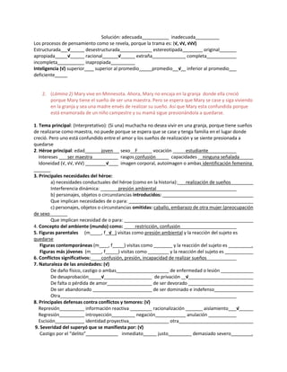 Solución: adecuada inadecuada
Los procesos de pensamiento como se revela, porque la trama es: (√, √√, √√√)
Estructurada √ desestructurada estereotipada original
apropiada √ racional √ extraña completa
incompleta inapropiada
Inteligencia (√) superior superior al promedio promedio √ inferior al promedio
deficiente
2. (Lámina 2) Mary vive en Minnesota. Ahora, Mary no encaja en la granja donde ella creció
porque Mary tiene el sueño de ser una maestra. Pero se espera que Mary se case y siga viviendo
en la granja y sea una madre envés de realizar su sueño. Así que Mary esta confundida porque
está enamorada de un niño campestre y su mamá sigue presionándola a quedarse.
1. Tema principal: (Interpretativo): (Si una) muchacha no desea vivir en una granja, porque tiene sueños
de realizarse como maestra, no puede porque se espera que se case y tenga familia en el lugar donde
creció. Pero uno está confundido entre el amor y los sueños de realización y se siente presionada a
quedarse
2. Héroe principal: edad joven sexo F vocación estudiante
Intereses ser maestra rasgos confusión capacidades ninguna señalada
Idoneidad (√, √√, √√√) √ imagen corporal, autoimagen o ambas identificación femenina
3. Principales necesidades del héroe:
a) necesidades conductuales del héroe (como en la historia): realización de sueños
Interferencia dinámica: presión ambiental
b) personajes, objetos o circunstancias introducidos:
Que implican necesidades de o para:
c) personajes, objetos o circunstancias omitidas: caballo, embarazo de otra mujer (preocupación
de sexo
Que implican necesidad de o para:
4. Concepto del ambiente (mundo) como: restricción, confusión
5. Figuras parentales (m , f √ ) visitas como presión ambiental y la reacción del sujeto es
quedarse
Figuras contemporáneas (m , f ) visitas como y la reacción del sujeto es .
Figuras más jóvenes (m , f ) visitas como y la reacción del sujeto es
6. Conflictos significativos: confusión, presión, incapacidad de realizar sueños
7. Naturaleza de las ansiedades: (√)
De daño físico, castigo o ambas de enfermedad o lesión
De desaprobación √ de privación √
De falta o pérdida de amor de ser devorado
De ser abandonado de ser dominado e indefenso
Otra
8. Principales defensas contra conflictos y temores: (√)
Represión información reactiva racionalización aislamiento √
Regresión introyección negación anulación
Escisión identidad proyectiva otra
9. Severidad del superyó que se manifiesta por: (√)
Castigo por el “delito” inmediato justo demasiado severo .
 