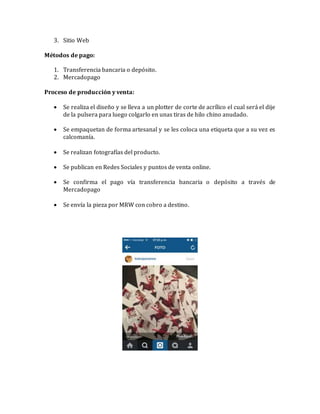3. Sitio Web
Métodos de pago:
1. Transferencia bancaria o depósito.
2. Mercadopago
Proceso de producción y venta:
 Se realiza el diseño y se lleva a un plotter de corte de acrílico el cual será el dije
de la pulsera para luego colgarlo en unas tiras de hilo chino anudado.
 Se empaquetan de forma artesanal y se les coloca una etiqueta que a su vez es
calcomanía.
 Se realizan fotografías del producto.
 Se publican en Redes Sociales y puntos de venta online.
 Se confirma el pago vía transferencia bancaria o depósito a través de
Mercadopago
 Se envía la pieza por MRW con cobro a destino.
 