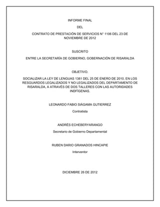 INFORME FINAL
DEL
CONTRATO DE PRESTACIÓN DE SERVICIOS N° 1106 DEL 23 DE
NOVIEMBRE DE 2012
SUSCRITO
ENTRE LA SECRETARÍA DE GOBIERNO, GOBERNACIÓN DE RISARALDA
OBJETIVO.
SOCIALIZAR LA LEY DE LENGUAS 1381 DEL 25 DE ENERO DE 2010, EN LOS
RESGUARDOS LEGALIZADOS Y NO LEGALIZADOS DEL DEPARTAMENTO DE
RISARALDA, A ATRAVÉS DE DOS TALLERES CON LAS AUTORIDADES
INDFÍGENAS.
LEONARDO FABIO SIÁGAMA GUTIERREZ
Contratista
ANDRÉS ECHEBERYARANGO
Secretario de Gobierno Departamental
RUBEN DARIO GRANADOS HINCAPIE
Interventor
DICIEMBRE 26 DE 2012
 