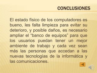 CONCLUSIONES
El estado físico de los computadores es
bueno, les falta limpieza para evitar su
deterioro, y posible daños, es necesario
ampliar el “banco de equipos” para que
los usuarios puedan tener un mejor
ambiente de trabajo y cada vez sean
más las personas que accedan a las
nuevas tecnologías de la informática y
las comunicaciones.
 