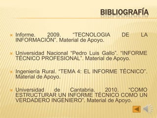 BIBLIOGRAFÍA
 Informe. 2009. “TECNOLOGIA DE LA
INFORMACIÓN”. Material de Apoyo.
 Universidad Nacional “Pedro Luis Gallo”. “INFORME
TÉCNICO PROFESIONAL”. Material de Apoyo.
 Ingeniería Rural. “TEMA 4: EL INFORME TÉCNICO”.
Material de Apoyo.
 Universidad de Cantabria. 2010. “COMO
ESTRUCTURAR UN INFORME TÉCNICO COMO UN
VERDADERO INGENIERO”. Material de Apoyo.
 