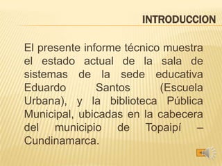 INTRODUCCION
El presente informe técnico muestra
el estado actual de la sala de
sistemas de la sede educativa
Eduardo Santos (Escuela
Urbana), y la biblioteca Pública
Municipal, ubicadas en la cabecera
del municipio de Topaipí –
Cundinamarca.
 