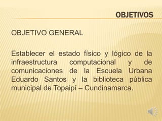 OBJETIVOS
OBJETIVO GENERAL
Establecer el estado físico y lógico de la
infraestructura computacional y de
comunicaciones de la Escuela Urbana
Eduardo Santos y la biblioteca pública
municipal de Topaipí – Cundinamarca.
 