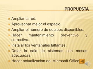 PROPUESTA
 Ampliar la red.
 Aprovechar mejor el espacio.
 Ampliar el número de equipos disponibles.
 Hacer mantenimiento preventivo y
correctivo.
 Instalar los ventanales faltantes.
 Dotar la sala de sistemas con mesas
adecuadas.
 Hacer actualización del Microsoft Office.
 