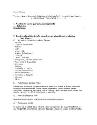 Informe Técnico.
Tu equipo tiene en la mesa de trabajo un artefacto diseñado y construido por el hombre:
¡..LOS INVITO A COMPRENDERLO........... !
1. Nombre del objeto que les ha correspondido
___Celulares,
Smartphones.____________________________________________________
__________
2. Realicen el análisis de la forma, estructura y función del artefacto y
Especifiquen:
a) las partes o elementos que lo conforman
* Batería
* Conector de la batería
* Antena
* LCD
* Marco LCD
* Módulo de la cámara
* Conector
* Cables Cable Flex
* Navegador / Joystick / trackball
* Panel táctil de la pantalla
* Micrófono
* Altavoz
* Zumbador / Timbre
* Teclado de membrana
* Simcard Conector
* Encendido / Apagado
* Vibrador
* Otros
b) materiales de que esta hecho
Contiene 56% de plásticos, que se concentran en la estructura externa, el teclado, los circuitos
impresos y otros componentes; 28% de metales, presentes en circuitos impresos, piezas
mecánicas y componentes electrónicos; 16% de cerámica y vidrio, utilizados para la pantalla y los
circuitos impresos y otro 3% de cristal líquido en la pantalla.
c) forma o formas que tiene
Generalmente la forma de los smartphones en la actualidad es rectangular.
d) función que cumple
En su mayoría la utilidad de un teléfono celular es superficial. Su mayor importancia es
que nos permite comunicarnos a grandes distancias ya que sus sonidos son transmitidos
 