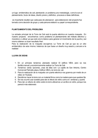 un luga emblemático de cali, planteando un problema,una metodología, como lo son el
planeamiento, lluvia de ideas, diseño previo y definitivo, procesos e ideas definitivas.
es importante resaltar que cada paso de planeacion para elaboracion del proyecto fue
tomado como decisión de grupo y cada persona elaboró su papel correspondiente.
PLANTEAMIENTO DEL PROBLEMA
La entrada principal de la Torre de Cali será la puerta eléctrica en nuestra maqueta . En
nuestro proyecto encontramos como problema el planteamiento del método eléctrico y
mecánico a utilizar ya que esto era lo básico para generar el movimiento de la puerta y así
mismo obtener un buen resultado final .
Para la realización de la maqueta escogimos La Torre de Cali ya que es un sitio
emblemático de esta misma; tratamos de que fuese un diseño muy exacto y cercano a la
realidad
LLUVIA DE IDEAS
1. En un principio teníamos planeado realizar El edificio VIDA, pero se nos
facilitó,manual y económicamente realizar La Torre de Cali.
2. Teníamos varias opciones, unas de ellas son: La capilla de San Antonio, Centro
Comercial Palmetto plaza, Edificio VIDA y la torre de cali.
3. Para la realización de la maqueta con puerta eléctrica nos guiamos por medio de un
vídeo en Youtube.
4. Decidimos hacer la torre con un material firme como la madera para que quedara fijo
5. Se nos ocurrió usar acetato para dar el efecto de vidrio como en: ventanas y puerta
6. Para dar un efecto de vidrio sobre la torre utilizamos un acrílico en vidrio, porque nos
pareció más elaborado
 