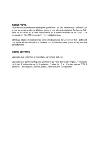 DISEÑO PREVIO
Nuestra maqueta está realizada bajo los parámetros del sitio emblemático La torre de Cali
la cual es un rascacielos de 45 pisos, siendo el más alto de la ciudad de Santiago de Cali .
Esta se encuentra en el área metropolitana en el centro financiero de la ciudad , fue
construida en 1984 185,5 metros ( 211 m, incluida la antena)
El trabajo eléctrico lo realizaremos en la entrada principal de La Torre de Cali . Este será
una puerta eléctrica la cual va a funcionar con un interruptor para que se abra y se cierre
correctamente
DISEÑO DEFINITIVO
Las partes que conforman la maqueta de La Torre de Cali son:
Las partes que conforman la puerta eléctrica de La Torre de Cali son: Triplex , 1 interruptor
de 6 vías, 2 resistencias de ¼, 1 portapilas , 2 pilas de 1.5 V, 1 lectora vieja de DVD, 2
sensores, 1 tubo delgado, alambre, cables, 2 bombillos led y pegamento
 