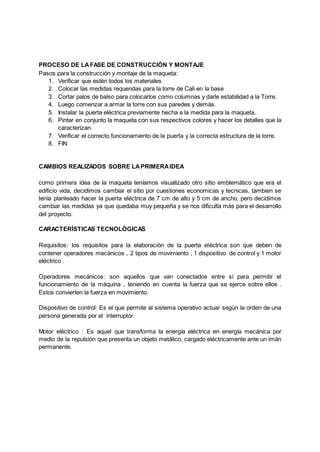 PROCESO DE LAFASE DE CONSTRUCCIÓN Y MONTAJE
Pasos para la construcción y montaje de la maqueta:
1. Verificar que estén todos los materiales
2. Colocar las medidas requeridas para la torre de Cali en la base
3. Cortar palos de balso para colocarlos como columnas y darle estabilidad a la Torre.
4. Luego comenzar a armar la torre con sus paredes y demás.
5. Instalar la puerta eléctrica previamente hecha a la medida para la maqueta.
6. Pintar en conjunto la maqueta con sus respectivos colores y hacer los detalles que la
caracterizan.
7. Verificar el correcto funcionamiento de la puerta y la correcta estructura de la torre.
8. FIN
CAMBIOS REALIZADOS SOBRE LAPRIMERAIDEA
como primera idea de la maqueta teníamos visualizado otro sitio emblemático que era el
edificio vida, decidimos cambiar el sitio por cuestiones economicas y tecnicas, tambien se
tenía planteado hacer la puerta eléctrica de 7 cm de alto y 5 cm de ancho, pero decidimos
cambiar las medidas ya que quedaba muy pequeña y se nos dificulta más para el desarrollo
del proyecto.
CARACTERÍSTICAS TECNOLÓGICAS
Requisitos: los requisitos para la elaboración de la puerta eléctrica son que deben de
contener operadores mecánicos , 2 tipos de movimiento , 1 dispositivo de control y 1 motor
eléctrico .
Operadores mecánicos: son aquellos que van conectados entre sí para permitir el
funcionamiento de la máquina , teniendo en cuenta la fuerza que se ejerce sobre ellos .
Estos convierten la fuerza en movimiento.
Dispositivo de control: Es el que permite al sistema operativo actuar según la orden de una
persona generada por el interruptor.
Motor eléctrico : Es aquel que transforma la energía eléctrica en energía mecánica por
medio de la repulsión que presenta un objeto metálico, cargado eléctricamente ante un imán
permanente.
 