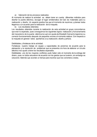 a) Valoración de los procesos realizados:
Al momento de realizar la actividad se deben tener en cuenta diferentes métodos para
diseñar la puerta eléctrica, escoger el lugar emblemático de Cali, los materiales para su
realización y diseño. Un aspecto positivo fue que al momento de reunirnos y planear todos
llegamos a un acuerdo para la realización de la maqueta.
b) Los resultados obtenidos:
Los resultados obtenidos durante la realización de esta actividad en grupo concordamos
que eran lo esperado, pues conseguimos los siguientes logros: realización y funcionamiento
del mecanismo de la puerta eléctrica la cual con ayuda de Elizabeth Camacho logramos su
correcto funcionamiento después de pequeños errores al momento realizar. Con respecto a
la maqueta en general todos aportamos a su realización, diseño y pintura.
Debilidades y fortalezas de la actividad.
Fortalezas: nuestro trabajo en equipo y capacidades de ponernos de acuerdo para la
planeación y la resolución de problemas que se presenta a la hora de elaborar un circuito
eléctrico nos ayudó a tener los resultados esperados.
Debilidades: uno de los mayores conflictos pudo haber sido el momento de la entrega del
dinero, pues no todos estuvieron de acuerdo con los gastos que se tuvieron, sin embargo se
solucionó. Además que acordar un tiempo para reunirse que nos conviniera a todos.
 