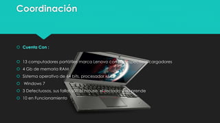 Coordinación
 Cuenta Con :
 13 computadores portátiles marca Lenovo con sus respectivos cargadores
 4 Gb de memoria RAM
 Sistema operativo de 64 bits, procesador x64
 Windows 7
 3 Defectuosos, sus fallas son el mouse, el teclado y no prende
 10 en Funcionamiento
 