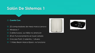 Salón De Sistemas 1
 Cuenta Con:
 22 computadores de mesa marca Lenovo
 Windows 7
 2 defectuosos, sus fallas no arrancan
 20 en Funcionamiento en buen estado
 3 Access Point, 2 adentro, 1 afuera
 1 Video Beam Marca Epson, no funciona
 