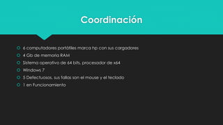 Coordinación
 6 computadores portátiles marca hp con sus cargadores
 4 Gb de memoria RAM
 Sistema operativo de 64 bits, procesador de x64
 Windows 7
 5 Defectuosos, sus fallas son el mouse y el teclado
 1 en Funcionamiento
 