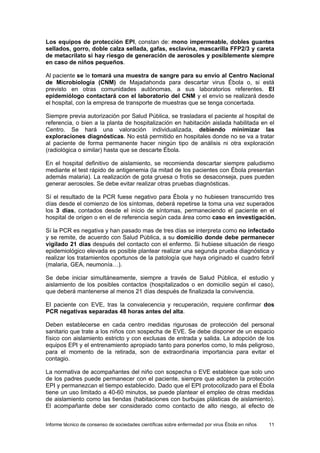 Informe técnico de consenso de sociedades científicas sobre enfermedad por virus Ébola en niños 11 
Los equipos de protección EPI, constan de: mono impermeable, dobles guantes sellados, gorro, doble calza sellada, gafas, esclavina, mascarilla FFP2/3 y careta de metacrilato si hay riesgo de generación de aerosoles y posiblemente siempre en caso de niños pequeños. 
Al paciente se le tomará una muestra de sangre para su envío al Centro Nacional de Microbiología (CNM) de Majadahonda para descartar virus Ébola o, si está previsto en otras comunidades autónomas, a sus laboratorios referentes. El epidemiólogo contactará con el laboratorio del CNM y el envío se realizará desde el hospital, con la empresa de transporte de muestras que se tenga concertada. 
Siempre previa autorización por Salud Pública, se trasladara el paciente al hospital de referencia, o bien a la planta de hospitalización en habitación aislada habilitada en el Centro. Se hará una valoración individualizada, debiendo minimizar las exploraciones diagnósticas. No está permitido en hospitales donde no se va a tratar al paciente de forma permanente hacer ningún tipo de análisis ni otra exploración (radiológica o similar) hasta que se descarte Ébola. 
En el hospital definitivo de aislamiento, se recomienda descartar siempre paludismo mediante el test rápido de antigenemia (la mitad de los pacientes con Ébola presentan además malaria). La realización de gota gruesa o frotis se desaconseja, pues pueden generar aerosoles. Se debe evitar realizar otras pruebas diagnósticas. 
Sí el resultado de la PCR fuese negativo para Ébola y no hubiesen transcurrido tres días desde el comienzo de los síntomas, deberá repetirse la toma una vez superados los 3 días, contados desde el inicio de síntomas, permaneciendo el paciente en el hospital de origen o en el de referencia según cada área como caso en investigación. 
Sí la PCR es negativa y han pasado mas de tres días se interpreta como no infectado y se remite, de acuerdo con Salud Pública, a su domicilio donde debe permanecer vigilado 21 días después del contacto con el enfermo. Si hubiese situación de riesgo epidemiológico elevada es posible plantear realizar una segunda prueba diagnóstica y realizar los tratamientos oportunos de la patología que haya originado el cuadro febril (malaria, GEA, neumonía…). 
Se debe iniciar simultáneamente, siempre a través de Salud Pública, el estudio y aislamiento de los posibles contactos (hospitalizados o en domicilio según el caso), que deberá mantenerse al menos 21 días después de finalizada la convivencia. 
El paciente con EVE, tras la convalecencia y recuperación, requiere confirmar dos PCR negativas separadas 48 horas antes del alta. 
Deben establecerse en cada centro medidas rigurosas de protección del personal sanitario que trate a los niños con sospecha de EVE. Se debe disponer de un espacio físico con aislamiento estricto y con exclusas de entrada y salida. La adopción de los equipos EPI y el entrenamiento apropiado tanto para ponerlos como, lo más peligroso, para el momento de la retirada, son de extraordinaria importancia para evitar el contagio. 
La normativa de acompañantes del niño con sospecha o EVE establece que solo uno de los padres puede permanecer con el paciente, siempre que adopten la protección EPI y permanezcan el tiempo establecido. Dado que el EPI protocolizado para el Ébola tiene un uso limitado a 40-60 minutos, se puede plantear el empleo de otras medidas de aislamiento como las tiendas (habitaciones con burbujas plásticas de aislamiento). El acompañante debe ser considerado como contacto de alto riesgo, al efecto de  