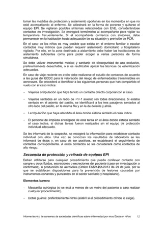 Informe técnico de consenso de sociedades científicas sobre enfermedad por virus Ébola en niños 12 
tomar las medidas de protección y aislamiento oportunas en los momentos en que no esté acompañando al enfermo. Se adiestrará en la forma de ponerse y quitarse el equipo EPI. Se vigilaran posibles síntomas relacionados con EVE, considerándose contactos en investigación. Se entregará termómetro al acompañante para vigilar su temperatura frecuentemente. Si el acompañante comienza con síntomas, debe permanecer en la habitación hasta adecuación de su situación y previsión de PCR. 
En el caso de los niños es muy posible que exista en el entorno familiar o escolar contactos muy íntimos que puedan requerir aislamiento domiciliario u hospitalario vigilado. Por ello, en la zona destinada a aislamiento debe haber las habitaciones de aislamiento suficientes como para poder acoger a varias personas de forma simultánea. 
Se debe utilizar instrumental médico y sanitario de bioseguridad de uso exclusivo, preferentemente desechable, o si es reutilizable aplicar las técnicas de esterilización adecuadas. 
En caso de viaje reciente en avión debe realizarse el estudio de contactos de acuerdo a las guías del ECDC para la valoración del riesgo de enfermedades transmisibles en aeronaves. Se procederá a identificar a las siguientes personas que han compartido el vuelo con el caso índice: 
− Viajeros o tripulación que haya tenido un contacto directo corporal con el caso. 
− Viajeros sentados en un radio de +1/-1 asiento (en todas direcciones). Si estaba sentado en el asiento del pasillo, se identificará a los tres pasajeros sentados al otro lado del pasillo, en la misma fila y en la de delante y atrás. 
− La tripulación que haya atendido el área donde estaba sentado el caso índice. 
− El personal de limpieza encargado de esta tarea en el área donde estaba sentado el caso índice, si dichas tareas fueron realizadas sin el equipo de protección individual adecuado. 
Se les informará de la sospecha, se recogerá la información para establecer contacto individual con ellos. Una vez se conozcan los resultados de laboratorio se les informará de éstos y, en caso de ser positivos, se establecerá el seguimiento de contactos correspondiente. A estos contactos se les considerará como contactos de alto riesgo. 
Secuencia de protección y retirada de equipos EPI 
Deben utilizarse para cualquier procedimiento que pueda conllevar contacto con sangre u otros fluidos, secreciones o excreciones del paciente (caso en investigación o confirmado), o producción de aerosoles (Orden ESS/1451/2013 de 29 de julio, por la que se establecen disposiciones para la prevención de lesiones causadas por instrumentos cortantes y punzantes en el sector sanitario y hospitalario). 
Elementos barrera 
− Mascarilla quirúrgica (si se está a menos de un metro del paciente o para realizar cualquier procedimiento). 
− Doble guante: preferiblemente nitrilo (estéril si el procedimiento clínico lo exige).  