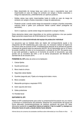 Informe técnico de consenso de sociedades científicas sobre enfermedad por virus Ébola en niños 13 
− Bata desechable de manga larga que cubra la ropa o equivalente (que será impermeable en caso de riesgo de contacto con sangre o fluidos corporales o riesgo de salpicaduras), preferiblemente con apertura posterior. 
− Dobles calzas (que serán impermeables hasta la rodilla en caso de riesgo de contacto con sangre o fluidos corporales o riesgo de salpicaduras). 
− Protector ocular: cuando exista riesgo de exposición a sangre o líquidos corporales, máscara facial o gafas (con protección lateral cuando deban protegerse de aerosoles). 
− Gorro o caperuza, cuando exista riesgo de exposición a sangre o fluidos. 
Estos elementos deben estar disponibles en los centros sanitarios a los que puedan llegar pacientes sospechosos de Enfermedad por Virus de Ébola. 
Secuencia de colocación/retirada del equipo de protección individual 
La secuencia que se traslada debe ser objeto del correspondiente ajuste a los integrantes del EPI establecidos para cada caso. Es necesario realizar la higiene de las manos antes de ponerse el EPI, inmediatamente después de la retirada de guantes y después de quitarse todos los elementos del EPI. No es descartable que en un futuro se pueda modificar el orden en la incorporación o retirada de los EPI. Se expone aquí la que está aprobada y vigente en el momento de escribir el documento, que está acorde con la normativa del CDC y con la última actualización del Ministerio de Sanidad del 20 de Octubre 2014. 
PONERSE EL EPI antes de entrar en la habitación: 
1. Calzas fijarlas 
2. Guante (primer par) 
3. Mono hasta la cintura 
4. Segundas calzas fijadas 
5. Guantes (segundo par). Fijado a la manga de la bata o mono. 
6. Mono completo 
7. Mascarilla quirúrgica o respirador FFP2 
8. Subir capucha del mono 
9. Gafas protectoras 
10. Pantalla facial 
QUITARSE EL EPI 
Retirar el EPI cuidadosamente para evitar la contaminación/inoculación de uno mismo y minimizar la contaminación del ambiente. Desechar los componentes del equipo de forma adecuada (contenedores/bolsas de residuos sanitarios del grupo III); debe efectuarse quedando la superficie interna al exterior (“dar la vuelta”) y siempre en dirección hacia el suelo y desde detrás hacia delante.  