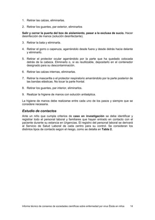 Informe técnico de consenso de sociedades científicas sobre enfermedad por virus Ébola en niños 14 
1. Retirar las calzas, eliminarlas. 
2. Retirar los guantes, par exterior, eliminarlos 
Salir y cerrar la puerta del box de aislamiento, pasar a la exclusa de sucio. Hacer desinfección de manos (solución desinfectante). 
3. Retirar la bata y eliminarla. 
4. Retirar el gorro o caperuza, agarrándolo desde fuera y desde detrás hacia delante y eliminarlo. 
5. Retirar el protector ocular agarrándolo por la parte que ha quedado colocada detrás de la cabeza. Eliminarlo o, si es reutilizable, depositarlo en el contenedor designado para su descontaminación. 
6. Retirar las calzas internas, eliminarlas. 
7. Retirar la mascarilla o el protector respiratorio amarrándolo por la parte posterior de las bandas elásticas. No tocar la parte frontal. 
8. Retirar los guantes, par interior, eliminarlos. 
9. Realizar la higiene de manos con solución antiséptica. 
La higiene de manos debe realizarse entre cada uno de los pasos y siempre que se considere necesaria. 
Estudio de contactos 
Ante un niño que cumpla criterios de caso en investigación se debe identificar y registrar todo el personal laboral y familiares que hayan entrado en contacto con el paciente durante su estancia en Urgencias. El registro del personal laboral se derivará al Servicio de Salud Laboral de cada centro para su control. Se consideran los distintos tipos de contacto según el riesgo, como se detalla en Tabla 2.  