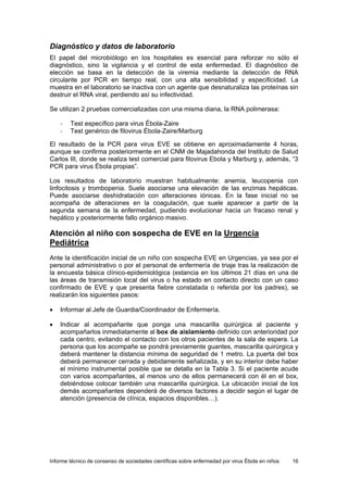 Informe técnico de consenso de sociedades científicas sobre enfermedad por virus Ébola en niños 16 
Diagnóstico y datos de laboratorio 
El papel del microbiólogo en los hospitales es esencial para reforzar no sólo el diagnóstico, sino la vigilancia y el control de esta enfermedad. El diagnóstico de elección se basa en la detección de la viremia mediante la detección de RNA circulante por PCR en tiempo real, con una alta sensibilidad y especificidad. La muestra en el laboratorio se inactiva con un agente que desnaturaliza las proteínas sin destruir el RNA viral, perdiendo así su infectividad. 
Se utilizan 2 pruebas comercializadas con una misma diana, la RNA polimerasa: 
- Test específico para virus Ébola-Zaire 
- Test genérico de filovirus Ébola-Zaire/Marburg 
El resultado de la PCR para virus EVE se obtiene en aproximadamente 4 horas, aunque se confirma posteriormente en el CNM de Majadahonda del Instituto de Salud Carlos III, donde se realiza test comercial para filovirus Ebola y Marburg y, además, “3 PCR para virus Ébola propias”. 
Los resultados de laboratorio muestran habitualmente: anemia, leucopenia con linfocitosis y trombopenia. Suele asociarse una elevación de las enzimas hepáticas. Puede asociarse deshidratación con alteraciones iónicas. En la fase inicial no se acompaña de alteraciones en la coagulación, que suele aparecer a partir de la segunda semana de la enfermedad, pudiendo evolucionar hacia un fracaso renal y hepático y posteriormente fallo orgánico masivo. 
Atención al niño con sospecha de EVE en la Urgencia Pediátrica 
Ante la identificación inicial de un niño con sospecha EVE en Urgencias, ya sea por el personal administrativo o por el personal de enfermería de triaje tras la realización de la encuesta básica clínico-epidemiológica (estancia en los últimos 21 días en una de las áreas de transmisión local del virus o ha estado en contacto directo con un caso confirmado de EVE y que presenta fiebre constatada o referida por los padres), se realizarán los siguientes pasos: 
• Informar al Jefe de Guardia/Coordinador de Enfermería. 
• Indicar al acompañante que ponga una mascarilla quirúrgica al paciente y acompañarlos inmediatamente al box de aislamiento definido con anterioridad por cada centro, evitando el contacto con los otros pacientes de la sala de espera. La persona que los acompañe se pondrá previamente guantes, mascarilla quirúrgica y deberá mantener la distancia mínima de seguridad de 1 metro. La puerta del box deberá permanecer cerrada y debidamente señalizada, y en su interior debe haber el mínimo instrumental posible que se detalla en la Tabla 3. Si el paciente acude con varios acompañantes, al menos uno de ellos permanecerá con él en el box, debiéndose colocar también una mascarilla quirúrgica. La ubicación inicial de los demás acompañantes dependerá de diversos factores a decidir según el lugar de atención (presencia de clínica, espacios disponibles…).  