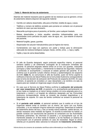 Informe técnico de consenso de sociedades científicas sobre enfermedad por virus Ébola en niños 17 
Tabla 3.- Material del box de aislamiento 
Además del material necesario para la gestión de los residuos que se generen, el box de aislamiento debería disponer del siguiente material: 
− Camilla con sábana desechable, silla para el familiar, botella de agua y vasos. 
− Teléfono y número de teléfono anotado para ponerse en contacto con el personal sanitario en caso que sea necesario. 
− Mascarilla quirúrgica para el paciente y el familiar, para cualquier traslado. 
− Bateas desechables y todos aquellos utensilios indispensables para sus necesidades como pañuelos de papel, vaso de agua, etc., que estarán al alcance del paciente. 
− Material fungible, gasas, guantes. 
− Dispensador de solución hidroalcohólica para la higiene de manos. 
− Contenedores con tapa con apertura con pedal y bolsas para la eliminación adecuada de residuos biológicos (sangre, heces, vómito, orina…), ropa y vajilla. 
− Vajilla y ropa de cama desechables. 
• El Jefe de Guardia designará, según protocolo específico interno, al personal sanitario médico y de enfermería encargado de la evaluación inmediata del paciente. El personal asignado deberá entrar en el box con guantes, mascarilla quirúrgica y bata impermeable y, manteniendo la distancia de seguridad, realizará la entrevista al acompañante y evaluará el estado general del paciente. Si se confirma que el paciente cumple criterios clínicos y epidemiológicos de sospecha de EVE (tabla 4), se comunicará al Jefe de Guardia, quien de forma urgente lo notificará al Servicio de Salud Pública de la Comunidad Autónoma correspondiente para la toma de decisión de activación del Protocolo de sospecha de EVE. En caso contrario, el paciente se considera un caso descartado y se remitirá a la sala de espera para ser visitado en Urgencias según circuito habitual. 
• En caso que el Servicio de Salud Pública confirme la activación del protocolo por caso sospechoso de EVE, el paciente y su acompañante permanecerán en el box hasta su traslado en el menor tiempo posible a la zona asignada para el su tratamiento y control o al hospital de referencia designado por las Comunidad Autónoma correspondiente, donde se iniciarán las pruebas diagnósticas y el tratamiento de soporte. En caso de familia conflictiva se avisará al personal de Seguridad. 
• Si el paciente está estable, el personal sanitario que lo evalúa en el box de Urgencias deberá evitar el contacto con el mismo, así como con sus fluidos corporales, y no se realizará ninguna extracción sanguínea. Desechará el material de aislamiento dentro del box y, tras un lavado manos estándar, saldrá del box, no siendo necesario otras medidas de higiene. Si durante la entrevista ha habido un posible contacto con secreciones del paciente se contactará con las Autoridades Sanitarias pertinentes. Se informará al paciente y al acompañante que se les mantendrá aislados en el Box hasta el traslado y se les facilitará un sistema de comunicación con el personal sanitario en caso de necesidad. Según la clínica referida por el paciente debe valorarse la indicación de tratamiento sintomático,  