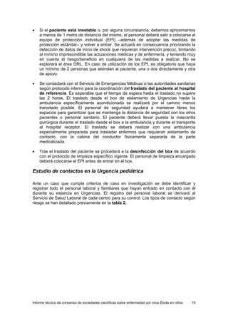 Informe técnico de consenso de sociedades científicas sobre enfermedad por virus Ébola en niños 19 
• Si el paciente está inestable o, por alguna circunstancia, debemos aproximarnos a menos de 1 metro de distancia del mismo, el personal deberá salir a colocarse el equipo de protección individual (EPI) –además de adoptar las medidas de protección estándar– y volver a entrar. Se actuará en consecuencia priorizando la detección de datos de inicio de shock que requieran intervención precoz, limitando al mínimo imprescindible las actuaciones médicas y de enfermería, y teniendo muy en cuenta el riesgo/beneficio en cualquiera de las medidas a realizar. No se explorará el área ORL. En caso de utilización de los EPI, es obligatorio que haya un mínimo de 2 personas que atiendan al paciente, una o dos directamente y otra de apoyo. 
• Se contactará con el Servicio de Emergencias Médicas o las autoridades sanitarias según protocolo interno para la coordinación del traslado del paciente al hospital de referencia. Es esperable que el tiempo de espera hasta el traslado no supere las 2 horas. El traslado desde el box de aislamiento de Urgencias hasta la ambulancia específicamente acondicionada se realizará por el camino menos transitado posible. El personal de seguridad ayudará a mantener libres los espacios para garantizar que se mantenga la distancia de seguridad con los otros pacientes o personal sanitario. El paciente deberá llevar puesta la mascarilla quirúrgica durante el traslado desde el box a la ambulancia y durante el transporte al hospital receptor. El traslado se deberá realizar con una ambulancia especialmente preparada para trasladar enfermos que requieran aislamiento de contacto, con la cabina del conductor físicamente separada de la parte medicalizada. 
• Tras el traslado del paciente se procederá a la desinfección del box de acuerdo con el protocolo de limpieza específico vigente. El personal de limpieza encargado deberá colocarse el EPI antes de entrar en el box. 
Estudio de contactos en la Urgencia pediátrica 
Ante un caso que cumpla criterios de caso en investigación se debe identificar y registrar todo el personal laboral y familiares que hayan entrado en contacto con él durante su estancia en Urgencias. El registro del personal laboral se derivará al Servicio de Salud Laboral de cada centro para su control. Los tipos de contacto según riesgo se han detallado previamente en la tabla 2.  