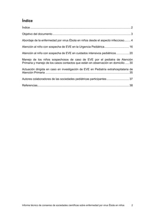 Informe técnico de consenso de sociedades científicas sobre enfermedad por virus Ébola en niños 2 
Índice 
Índice ..............................................................................................................................2 
Objetivo del documento ..................................................................................................3 
Abordaje de la enfermedad por virus Ébola en niños desde el aspecto infeccioso........ 4 
Atención al niño con sospecha de EVE en la Urgencia Pediátrica............................... 16 
Atención al niño con sospecha de EVE en cuidados intensivos pediátricos ................ 20 
Manejo de los niños sospechosos de caso de EVE por el pediatra de Atención Primaria y manejo de los casos contactos que están en observación en domicilio ..... 30 
Actuación dirigida en caso en investigación de EVE en Pediatría extrahospitalaria de Atención Primaria .........................................................................................................35 
Autores colaboradores de las sociedades pediátricas participantes ............................ 37 
Referencias...................................................................................................................38  