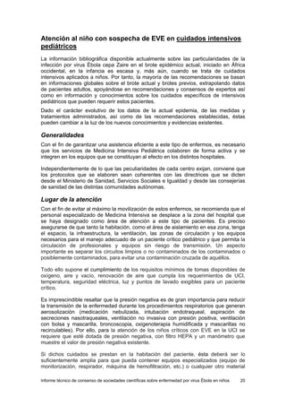Informe técnico de consenso de sociedades científicas sobre enfermedad por virus Ébola en niños 20 
Atención al niño con sospecha de EVE en cuidados intensivos pediátricos 
La información bibliográfica disponible actualmente sobre las particularidades de la infección por virus Ébola cepa Zaire en el brote epidémico actual, iniciado en África occidental, en la infancia es escasa y, más aún, cuando se trata de cuidados intensivos aplicados a niños. Por tanto, la mayoría de las recomendaciones se basan en informaciones globales sobre el brote actual y brotes previos, extrapolando datos de pacientes adultos, apoyándose en recomendaciones y consensos de expertos así como en información y conocimientos sobre los cuidados específicos de intensivos pediátricos que pueden requerir estos pacientes. 
Dado el carácter evolutivo de los datos de la actual epidemia, de las medidas y tratamientos administrados, así como de las recomendaciones establecidas, éstas pueden cambiar a la luz de los nuevos conocimientos y evidencias existentes. 
Generalidades 
Con el fin de garantizar una asistencia eficiente a este tipo de enfermos, es necesario que los servicios de Medicina Intensiva Pediátrica colaboren de forma activa y se integren en los equipos que se constituyan al efecto en los distintos hospitales. 
Independientemente de lo que las peculiaridades de cada centro exijan, conviene que los protocolos que se elaboren sean coherentes con las directrices que se dicten desde el Ministerio de Sanidad, Servicios Sociales e Igualdad y desde las consejerías de sanidad de las distintas comunidades autónomas. 
Lugar de la atención 
Con el fin de evitar al máximo la movilización de estos enfermos, se recomienda que el personal especializado de Medicina Intensiva se desplace a la zona del hospital que se haya designado como área de atención a este tipo de pacientes. Es preciso asegurarse de que tanto la habitación, como el área de aislamiento en esa zona, tenga el espacio, la infraestructura, la ventilación, las zonas de circulación y los equipos necesarios para el manejo adecuado de un paciente crítico pediátrico y que permita la circulación de profesionales y equipos sin riesgo de transmisión. Un aspecto importante es separar los circuitos limpios o no contaminados de los contaminados o posiblemente contaminados, para evitar una contaminación cruzada de aquéllos. 
Todo ello supone el cumplimiento de los requisitos mínimos de tomas disponibles de oxígeno, aire y vacío, renovación de aire que cumpla los requerimientos de UCI, temperatura, seguridad eléctrica, luz y puntos de lavado exigibles para un paciente crítico. 
Es imprescindible resaltar que la presión negativa es de gran importancia para reducir la transmisión de la enfermedad durante los procedimientos respiratorios que generan aerosolización (medicación nebulizada, intubación endotraqueal, aspiración de secreciones nasotraqueales, ventilación no invasiva con presión positiva, ventilación con bolsa y mascarilla, broncoscopia, oxigenoterapia humidificada y mascarillas no recirculables). Por ello, para la atención de los niños críticos con EVE en la UCI se requiere que esté dotada de presión negativa, con filtro HEPA y un manómetro que muestre el valor de presión negativa existente. 
Si dichos cuidados se prestan en la habitación del paciente, ésta deberá ser lo suficientemente amplia para que pueda contener equipos especializados (equipo de monitorización, respirador, máquina de hemofiltración, etc.) o cualquier otro material  