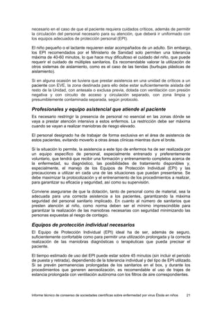 Informe técnico de consenso de sociedades científicas sobre enfermedad por virus Ébola en niños 21 
necesario en el caso de que el paciente requiera cuidados críticos, además de permitir la circulación del personal necesario para su atención, que deberá ir uniformado con los equipos adecuados de protección personal (EPI). 
El niño pequeño o el lactante requieren estar acompañados de un adulto. Sin embargo, los EPI recomendados por el Ministerio de Sanidad solo permiten una tolerancia máxima de 40-60 minutos, lo que hace muy dificultoso el cuidado del niño, que puede requerir el cuidado de múltiples sanitarios. Es recomendable valorar la utilización de otros sistemas de aislamiento, como es el caso de las tiendas (burbujas plásticas de aislamiento). 
Si en alguna ocasión se tuviera que prestar asistencia en una unidad de críticos a un paciente con EVE, la zona destinada para ello debe estar suficientemente aislada del resto de la Unidad, con antesala o exclusa previa, dotada con ventilación con presión negativa y con circuito de acceso y circulación separado, con zona limpia y presumiblemente contaminada separada, según protocolo. 
Profesionales y equipo asistencial que atiende al paciente 
Es necesario restringir la presencia de personal no esencial en las zonas dónde se vaya a prestar atención intensiva a estos enfermos. La restricción debe ser máxima cuando se vayan a realizar maniobras de riesgo elevado. 
El personal designado ha de trabajar de forma exclusiva en el área de asistencia de estos pacientes, evitando moverlo a otras áreas clínicas mientras dure el brote. 
Si la situación lo permite, la asistencia a este tipo de enfermos ha de ser realizada por un equipo específico de personal, especialmente entrenado y preferentemente voluntario, que tendrá que recibir una formación y entrenamiento completos acerca de la enfermedad, su diagnóstico, las posibilidades de tratamiento disponibles y, especialmente, el manejo de los Equipos de Protección Individual (EPI) y las precauciones a utilizar en cada una de las situaciones que puedan presentarse. Se debe maximizar la protocolización y el entrenamiento de los procedimientos a realizar, para garantizar su eficacia y seguridad, así como su supervisión. 
Conviene asegurarse de que la dotación, tanto de personal como de material, sea la adecuada para una correcta asistencia a los pacientes, garantizando la máxima seguridad del personal sanitario implicado. En cuanto al número de sanitarios que presten atención al niño, como norma deben ser el mínimo imprescindible para garantizar la realización de las maniobras necesarias con seguridad minimizando las personas expuestas al riesgo de contagio. 
Equipos de protección individual necesarios 
El Equipo de Protección Individual (EPI) ideal ha de ser, además de seguro, suficientemente confortable como para permitir una utilización prolongada y la correcta realización de las maniobras diagnósticas o terapéuticas que pueda precisar el paciente. 
El tiempo estimado de uso del EPI puede estar sobre 45 minutos (sin incluir el periodo de puesta y retirada), dependiendo de la tolerancia individual y del tipo de EPI utilizado. Si se prevén permanencias prolongadas de los sanitarios en el box, y durante los procedimientos que generen aerosolización, es recomendable el uso de trajes de estancia prolongada con ventilación autónoma con los filtros de aire correspondientes.  