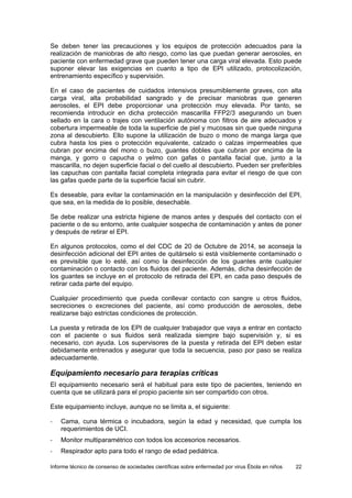 Informe técnico de consenso de sociedades científicas sobre enfermedad por virus Ébola en niños 22 
Se deben tener las precauciones y los equipos de protección adecuados para la realización de maniobras de alto riesgo, como las que puedan generar aerosoles, en paciente con enfermedad grave que pueden tener una carga viral elevada. Esto puede suponer elevar las exigencias en cuanto a tipo de EPI utilizado, protocolización, entrenamiento específico y supervisión. 
En el caso de pacientes de cuidados intensivos presumiblemente graves, con alta carga viral, alta probabilidad sangrado y de precisar maniobras que generen aerosoles, el EPI debe proporcionar una protección muy elevada. Por tanto, se recomienda introducir en dicha protección mascarilla FFP2/3 asegurando un buen sellado en la cara o trajes con ventilación autónoma con filtros de aire adecuados y cobertura impermeable de toda la superficie de piel y mucosas sin que quede ninguna zona al descubierto. Ello supone la utilización de buzo o mono de manga larga que cubra hasta los pies o protección equivalente, calzado o calzas impermeables que cubran por encima del mono o buzo, guantes dobles que cubran por encima de la manga, y gorro o capucha o yelmo con gafas o pantalla facial que, junto a la mascarilla, no dejen superficie facial o del cuello al descubierto. Pueden ser preferibles las capuchas con pantalla facial completa integrada para evitar el riesgo de que con las gafas quede parte de la superficie facial sin cubrir. 
Es deseable, para evitar la contaminación en la manipulación y desinfección del EPI, que sea, en la medida de lo posible, desechable. 
Se debe realizar una estricta higiene de manos antes y después del contacto con el paciente o de su entorno, ante cualquier sospecha de contaminación y antes de poner y después de retirar el EPI. 
En algunos protocolos, como el del CDC de 20 de Octubre de 2014, se aconseja la desinfección adicional del EPI antes de quitárselo si está visiblemente contaminado o es previsible que lo esté, así como la desinfección de los guantes ante cualquier contaminación o contacto con los fluidos del paciente. Además, dicha desinfección de los guantes se incluye en el protocolo de retirada del EPI, en cada paso después de retirar cada parte del equipo. 
Cualquier procedimiento que pueda conllevar contacto con sangre u otros fluidos, secreciones o excreciones del paciente, así como producción de aerosoles, debe realizarse bajo estrictas condiciones de protección. 
La puesta y retirada de los EPI de cualquier trabajador que vaya a entrar en contacto con el paciente o sus fluidos será realizada siempre bajo supervisión y, si es necesario, con ayuda. Los supervisores de la puesta y retirada del EPI deben estar debidamente entrenados y asegurar que toda la secuencia, paso por paso se realiza adecuadamente. 
Equipamiento necesario para terapias críticas 
El equipamiento necesario será el habitual para este tipo de pacientes, teniendo en cuenta que se utilizará para el propio paciente sin ser compartido con otros. 
Este equipamiento incluye, aunque no se limita a, el siguiente: 
- Cama, cuna térmica o incubadora, según la edad y necesidad, que cumpla los requerimientos de UCI. 
- Monitor multiparamétrico con todos los accesorios necesarios. 
- Respirador apto para todo el rango de edad pediátrica.  