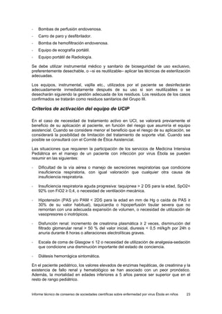 Informe técnico de consenso de sociedades científicas sobre enfermedad por virus Ébola en niños 23 
- Bombas de perfusión endovenosa. 
- Carro de paro y desfibrilador. 
- Bomba de hemofiltración endovenosa. 
- Equipo de ecografía portátil. 
- Equipo portátil de Radiología. 
Se debe utilizar instrumental médico y sanitario de bioseguridad de uso exclusivo, preferentemente desechable, o –si es reutilizable– aplicar las técnicas de esterilización adecuadas. 
Los equipos, instrumental, vajilla etc., utilizados por el paciente se desinfectarán adecuadamente inmediatamente después de su uso si son reutilizables o se desecharán siguiendo la gestión adecuada de los residuos. Los residuos de los casos confirmados se tratarán como residuos sanitarios del Grupo III. 
Criterios de activación del equipo de UCIP 
En el caso de necesidad de tratamiento activo en UCI, se valorará previamente el beneficio de su aplicación al paciente, en función del riesgo que asumiría el equipo asistencial. Cuando se considere menor el beneficio que el riesgo de su aplicación, se considerará la posibilidad de limitación del tratamiento de soporte vital. Cuando sea posible se consultará con el Comité de Ética Asistencial. 
Las situaciones que requieren la participación de los servicios de Medicina Intensiva Pediátrica en el manejo de un paciente con infección por virus Ébola se pueden resumir en las siguientes: 
- Dificultad de la vía aérea o manejo de secreciones respiratorias que condicione insuficiencia respiratoria, con igual valoración que cualquier otra causa de insuficiencia respiratoria. 
- Insuficiencia respiratoria aguda progresiva: taquipnea > 2 DS para la edad, SpO2< 92% con FiO2 ≥ 0,4, o necesidad de ventilación mecánica. 
- Hipotensión (PAS y/o PAM < 2DS para la edad en mm de Hg o caída de PAS ≥ 30% de su valor habitual), taquicardia o hipoperfusión tisular severa que no remontan con una adecuada expansión de volumen, o necesidad de utilización de vasopresores o inotrópicos. 
- Disfunción renal: incremento de creatinina plasmática ≥ 2 veces, disminución del filtrado glomerular renal > 50 % del valor inicial, diuresis < 0,5 ml/kg/h por 24h o anuria durante 8 horas o alteraciones electrolíticas graves. 
- Escala de coma de Glasgow ≤ 12 o necesidad de utilización de analgesia-sedación que condicione una disminución importante del estado de conciencia. 
- Diátesis hemorrágica sintomática. 
En el paciente pediátrico, los valores elevados de enzimas hepáticas, de creatinina y la existencia de fallo renal y hematológico se han asociado con un peor pronóstico. Además, la mortalidad en edades inferiores a 5 años parece ser superior que en el resto de rango pediátrico.  