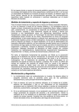 Informe técnico de consenso de sociedades científicas sobre enfermedad por virus Ébola en niños 24 
En los lugares donde un equipo de transporte pediátrico específico se activa para que se encargue del traslado de los niños sospechosos o enfermos de EVE, o en los que un especialista de Pediatría se incorpore al equipo de traslado, se deberán seguir de forma estricta, además de las recomendaciones generales, las recomendaciones específicas sobre traslado en ambulancia o aeronave elaboradas por el propio Ministerio de Sanidad. 
Medidas de tratamiento y soporte de órganos y sistemas 
Tras el contacto directo de mucosas o piel no intacta con fluidos corporales infectados, el virus se disemina a través de los nódulos linfáticos y vía hematógena hacia el hígado y el bazo. Inicialmente los síntomas son inespecíficos (fiebre, fatiga y mialgias) pero, posteriormente, es característico el desarrollo de síntomas gastrointestinales como anorexia, náuseas y dolor abdominal, seguido de vómitos y diarrea que conducen a una deshidratación grave con alteraciones electrolíticas severas, hipoperfusión y estado de shock. La “hemorragia” de esta fiebre hemorrágica es una manifestación tardía (16-20% de los niños), frecuentemente en forma de sangrado gastrointestinal, si bien puede aparecer a cualquier nivel, agravada por la coagulopatía, la afectación hepática y renal y el fallo multiorgánico. Aunque pueda haber semejanzas entre la infección por Ébola y la sepsis bacteriana, en la que se desencadena una respuesta inflamatoria sistémica, por las evidencias actuales parece que la incidencia de síndrome de fuga capilar es menor que en la sepsis, así como el compromiso de la oxigenación o ventilación. Tampoco la afectación neurológica es una manifestación prominente. Hallazgos frecuentes de laboratorio en fases iniciales son: acidosis metabólica con hiperlactacidemia, diselectrolitemias (especialmente hipopotasemia, frecuentemente < 2 mEq/L), aumento de transaminasas y disfunción renal. 
Por tanto, el tratamiento fundamental de pacientes con Ébola es la prevención agresiva de la depleción de volumen intravascular, la corrección de las alteraciones electrolíticas y la prevención de las complicaciones del shock y de la disfunción multiorgánica. Así, el tratamiento de pacientes con fiebre hemorrágica es un tratamiento de soporte de todos los órganos y sistemas. Por lo tanto, no difiere del manejo de cualquier otro paciente en estado crítico en cuanto a los aspectos generales, aunque se deben hacer una serie de consideraciones debido a la necesidad de extremar las medidas de prevención de la transmisión de la enfermedad, minimizando las maniobras invasivas, las maniobras que generan aerosoles y el contacto con los fluidos orgánicos del enfermo. 
Monitorización y diagnóstico 
1. La monitorización debe ser preferentemente no invasiva. Se debería utilizar la ecografía (exclusiva para el paciente) como guía de los parámetros hemodinámicos y como principal herramienta diagnóstica. 
2. Todo el material, así como los sistemas utilizados, en la medida de lo posible, deberían ser desechables y, tras su uso, depositarse en los contenedores apropiados para su deshecho. Ello incluye sistemas y sondas de monitorización, electrodos, pulsioximetría, capnografía, manguito de presión no invasiva, BIS, etc. 
3. Si no es estrictamente necesario, no se canalizarán vías venosas centrales por el riesgo aumentado de sangrado del paciente y de contaminación. Valorar la utilización de la vía intraósea en la reanimación inicial si existe una necesidad urgente de acceso vascular. Canalizar dos vías periféricas de forma precoz, en función del estado clínico, de la dificultad y del riesgo de contaminación.  