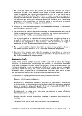 Informe técnico de consenso de sociedades científicas sobre enfermedad por virus Ébola en niños 25 
4. En función del estado clínico del paciente, en el caso de pacientes con accesos periféricos difíciles y poco seguros, como en los lactantes, se deberá valorar el riesgo de canalizar una vía central (probablemente mejor si es una vía central de acceso periférico), frente al beneficio de tener un acceso vascular seguro que evite tener que realizar múltiples intentos de canalización periférica. Dada la complejidad de actuación con el EPI protocolizado y la dificultad inherente de la canalización vascular en niños pequeños o con patología previa, el procedimiento se debería protocolizar para minimizar el riesgo asociado al mismo. 
5. Disminuir al mínimo imprescindible las determinaciones analíticas, incluso las más sencillas (glucemias capilares, etc.). 
6. Se considerará el elevado riesgo de transmisión de esta enfermedad a la hora de indicar procedimientos diagnósticos o terapéuticos que generen aerosolización y se extremarán las medidas protocolizadas de seguridad. 
7. No se debe trasladar al paciente para ninguna prueba diagnóstica fuera de la unidad de aislamiento, salvo que se considere imprescindible. Se evitará la realización de radiografías de tórax rutinarias, a fin de minimizar el riesgo de exposición de otros profesionales no estrictamente asistenciales. 
8. No se recomienda la realización de análisis o exploraciones complementarias en los centros sanitarios donde no se va a realizar el tratamiento del paciente. 
9. Conviene tener previsto que todos los equipos de diagnóstico o tratamiento (radiología, diálisis, etc.) que se introduzcan en el área de aislamiento no podrán ser usados libremente en otros pacientes. 
Medicación inicial 
Como norma general, siempre que sea posible, para evitar el riesgo de contagio asociado a la manipulación de la sangre del paciente, se recomienda administrar medicación y rehidratación oral o enteral. Sin embargo, en los pacientes graves o con intolerancia digestiva puede ser necesario establecer un acceso venoso para poder realizar un tratamiento eficaz. En cuanto a la elección del fármaco adecuado debe tenerse en cuenta, además de las consideraciones habituales, optar por un fármaco con una posología que minimice el número de accesos a la vía venosa. 
El tratamiento de soporte y sintomático de estos pacientes suele incluir: 
- Sueros o soluciones de rehidratación. 
- Antitérmicos y analgésicos: metamizol magnésico o paracetamol, evitando los antiinflamatorios no esteroideos como el ácido acetilsalicílico, ya que por su efecto sobre la agregación plaquetaria pueden favorecer el sangrado (16-20% de los niños presentan manifestaciones hemorrágicas). 
- Probablemente se deba evitar administrar paracetamol si existe afectación hepática (frecuente en niños). 
- Pueden también requerir analgésicos mayores y necesitar administración de mórficos. 
- Sedantes o ansiolíticos: como benzodiacepinas (p.ej. cloracepato).  