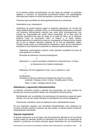 Informe técnico de consenso de sociedades científicas sobre enfermedad por virus Ébola en niños 26 
- Si se requiere realizar procedimientos con alto riesgo de contagio, en pacientes agitados o confusos, es conveniente previamente realizar una sedoanalgesia adecuada para mejorar el confort del paciente y minimizar el riesgo de infección. 
- Fármacos para la profilaxis de úlcera gastroduonenal (p.ej. omeprazol). 
- Antieméticos (p.ej. ondansetron). 
- Antibióticos de amplio espectro según la sospecha diagnóstica. En función del riesgo epidemiológico, el estado clínico y la sintomatología presentada se realizará una cobertura antimicrobiana empírica que cubra otros microorganismos que puedan ser responsables del cuadro clínico presentado. En el caso típico de paciente proveniente del área de riesgo en el oeste de África, en la cobertura empírica inicial se recomienda cubrir la malaria y la fiebre tifoidea. Aproximadamente la mitad de los casos en investigación en España tenían malaria, por lo que se debería descartar mediante de un test de diagnóstico rápido. También puede existir una sobreinfección bacteriana a partir de una traslocación bacteriana a nivel intestinal en pacientes con afectación gastrointestinal severa. 
Tratamiento antimicrobiano empírico inicial (paciente procedente de área de brote epidémico en África): 
Derivados de artemisina o Atovacuona/proguanil 
o 
Artesunato i.v. o quinina asociada a clindamicina o doxiciclina (en > 8 años) 
(si intolerancia oral o malaria complicada). 
+ 
Ceftriaxona: 50-100 mg/Kg/día IV (máx. 2 gr.) o cefixima (v. oral) 
+ 
Levofloxacino: 
(recogido por algunos protocolos de tratamiento empírico en niños): 
Lactantes > 6meses y niños <5 años: 10mg/Kg cada 12 horas 
Niños > 5 años: 10mg/Kg cada 24 horas 
Hidratación y reposición hidroelectrolítica 
La infección condiciona vómitos y diarreas muy importantes, así como rechazo del alimento por lo que es prioritario realizar una rehidratación de forma precoz. 
- Rehidratación oral: es preferible a la endovenosa si el paciente es capaz de ingerir líquidos. Si no es así, puede intentarse la rehidratación por sonda nasogástrica. 
- Endovenosa: indicada en caso de intolerancia oral o deshidratación severa. 
Es muy importante mantener una normalidad hidroelectrolítica, pero realizando los mínimos controles analíticos invasivos que sea posible. La diarrea puede condicionar hipopotasemias importantes. 
Soporte respiratorio 
El aparato respiratorio no es el órgano más frecuentemente afectado por el virus Ébola, aunque puede ser afectado durante el tratamiento de soporte por la sobrecarga de volumen o producirse una lesión pulmonar aguda relacionada con las transfusiones  
