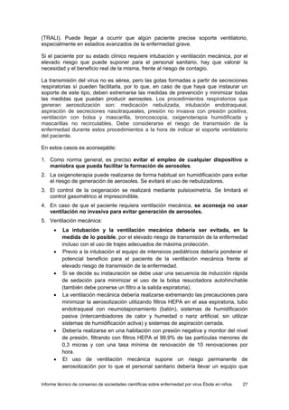 Informe técnico de consenso de sociedades científicas sobre enfermedad por virus Ébola en niños 27 
(TRALI). Puede llegar a ocurrir que algún paciente precise soporte ventilatorio, especialmente en estadios avanzados de la enfermedad grave. 
Si el paciente por su estado clínico requiere intubación y ventilación mecánica, por el elevado riesgo que puede suponer para el personal sanitario, hay que valorar la necesidad y el beneficio real de la misma, frente al riesgo de contagio. 
La transmisión del virus no es aérea, pero las gotas formadas a partir de secreciones respiratorias sí pueden facilitarla, por lo que, en caso de que haya que instaurar un soporte de este tipo, deben extremarse las medidas de prevención y minimizar todas las medidas que puedan producir aerosoles. Los procedimientos respiratorios que generan aerosolización son: medicación nebulizada, intubación endotraqueal, aspiración de secreciones nasotraqueales, presión no invasva con presión positiva, ventilación con bolsa y mascarilla, broncoscopia, oxigenoterapia humidificada y mascarillas no recirculables. Debe considerarse el riesgo de transmisión de la enfermedad durante estos procedimientos a la hora de indicar el soporte ventilatorio del paciente. 
En estos casos es aconsejable: 
1. Como norma general, es preciso evitar el empleo de cualquier dispositivo o maniobra que pueda facilitar la formación de aerosoles. 
2. La oxigenoterapia puede realizarse de forma habitual sin humidificación para evitar el riesgo de generación de aerosoles. Se evitará el uso de nebulizadores. 
3. El control de la oxigenación se realizará mediante pulsioximetría. Se limitará el control gasométrico al imprescindible. 
4. En caso de que el paciente requiera ventilación mecánica, se aconseja no usar ventilación no invasiva para evitar generación de aerosoles. 
5. Ventilación mecánica: 
• La intubación y la ventilación mecánica debería ser evitada, en la medida de lo posible, por el elevado riesgo de transmisión de la enfermedad incluso con el uso de trajes adecuados de máxima protección. 
• Previo a la intubación el equipo de intensivos pediátricos debería ponderar el potencial beneficio para el paciente de la ventilación mecánica frente al elevado riesgo de transmisión de la enfermedad. 
• Si se decide su instauración se debe usar una secuencia de inducción rápida de sedación para minimizar el uso de la bolsa resucitadora autohinchable (también debe ponerse un filtro a la salida espiratoria). 
• La ventilación mecánica debería realizarse extremando las precauciones para minimizar la aerosolización utilizando filtros HEPA en el asa espiratoria, tubo endotraqueal con neumotaponamiento (balón), sistemas de humidificación pasiva (intercambiadores de calor y humedad o nariz artificial, sin utilizar sistemas de humidificación activa) y sistemas de aspiración cerrada. 
• Debería realizarse en una habitación con presión negativa y monitor del nivel de presión, filtrando con filtros HEPA el 99,9% de las partículas menores de 0,3 micras y con una tasa mínima de renovación de 10 renovaciones por hora. 
• El uso de ventilación mecánica supone un riesgo permanente de aerosolización por lo que el personal sanitario debería llevar un equipo que  