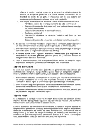 Informe técnico de consenso de sociedades científicas sobre enfermedad por virus Ébola en niños 28 
ofrezca el máximo nivel de protección y extremar los cuidados durante la retirada del equipo de protección que podría haberse contaminado en su totalidad. El ajuste de las gafas y mascarillas con la cara debería ser cuidadosamente chequeado antes de entrar en la habitación. 
• Los riesgos de aerosolización durante el uso de la ventilación mecánica son: 
- Pérdida de presión del neumotaponamiento del tubo endotraqueal. 
- Desconexión accidental de la pieza en Y o de cualquier tubo o conexión del circuito del respirador. 
- Desconexión del sistema de aspiración cerrada. 
- Extubación accidental. 
- Desconexión accidental o recambio periódico del filtro del asa espiratoria. 
- Desconexión accidental o recambio periódico de humidificador pasivo. 
6. En caso de necesidad de traslado de un paciente en ventilación, deberá colocarse un filtro antimicrobiano en la salida espiratoria para evitar la difusión de gotas. 
7. Deberán evitarse estrategias de oxigenación que conlleven gran riesgo de contagio con fluidos como la oxigenación extracorpórea (ECMO). 
8. Conviene evitar todas aquellas maniobras terapéuticas que requieran la intervención de mucho personal (decúbito prono, etc.), valorando siempre el riesgo/beneficio de dichas maniobras. 
9. Todo el material empleado para la terapia respiratoria deberá ser manejado según el protocolo de limpieza y desinfección del hospital para estos casos. 
Soporte circulatorio 
El shock que suelen presentar estos pacientes es generalmente hipovolémico, por deshidratación o sangrado, aunque también puede haber un componente séptico o mixto. El fallo hemodinámico es frecuente y suele asociarse a hiperlactacidemia. 
1. Habitualmente se tratará con expansión de volumen y se valorará la administración de drogas vasoactivas si no hay una respuesta adecuada a dicha expansión. También se deberá vigilar la aparición de signos de sobrecarga circulatoria. 
2. Debe realizarse según los protocolos habituales del tratamiento del shock, con las salvedades sobre monitorización que se han expresado anteriormente. 
3. No se realizarán maniobras de resucitación cardiopulmonar avanzada, excepto que se prevea una respuesta satisfactoria rápida. 
Soporte renal 
Si es necesario, el sondaje vesical y la medición de la diuresis se realizarán con las máximas medidas de seguridad y siguiendo los protocolos del hospital. Una alternativa menos invasiva es la utilización de un colector urinario. 
En fases avanzadas es común la insuficiencia renal. En caso de requerir técnicas de remplazo renal (por criterios clínicos y analíticos) la decisión de emplear modalidades continuas o intermitentes se tomará de forma individualizada, evaluando la tasa de manipulación, y por tanto de riesgo de contagio, la infraestructura disponible y la necesidad de que intervenga nuevo personal no adscrito a la Unidad. En cualquier caso, debe utilizarse un equipo de diálisis exclusivo para el paciente.  