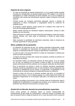 Informe técnico de consenso de sociedades científicas sobre enfermedad por virus Ébola en niños 29 
Soporte de otros órganos 
- En caso de necesidad de soporte transfusional, si no es posible realizar pruebas cruzadas con bioseguridad, se aportará sangre grupo 0 Rh negativo. Las cifras de hemoglobina no suelen descender de forma marcada, por lo que se realizará la transfusión sólo cuando sea estrictamente necesario, según la situación clínica del paciente. 
- También puede ser necesario administrar plaquetas, plasma o factores de coagulación si tienen trombopenia o coagulopatía severa en presencia de sangrado activo. 
- El sangrado, cuando aparece, aunque puede ser a cualquier nivel, suele ser en forma de hemorragia gastrointestinal. 
- Deben evitarse técnicas de reemplazo hepático extracorpóreo, aunque el daño hepático es muy frecuente. 
- Debe extremarse el cuidado de la piel (vesículas hemorrágicas, puntos de punción, escaras, edemas, etc.) para evitar la transmisión a través de estos fluidos orgánicos. 
- Debe evaluarse la posibilidad de administrar esteroides, dada la incidencia de necrosis suprarrenal en estos pacientes. 
Otros cuidados de los pacientes 
- La utilización de colchones de aire, con cambios posturales programados, puede disminuir la necesidad de intervención del personal para realizarlos. Se debe asegurar su adecuada protección, limpieza y desinfección o desecharlos. 
- La ropa de vestir y de cama del enfermo no debe ser manipulada ni aireada para evitar la emisión de aerosoles. 
- La higiene de boca se realiza sólo cuando sea necesario, evitando el contacto o la salpicadura con fluidos. 
- Es importante realizar una adecuada nutrición de forma precoz. Si no es posible por vía oral, se realizará por vía enteral a través de SNG. La nutrición enteral puede administrarse de forma estándar con los equipos habituales de alimentación. 
- Para la eliminación de vómitos o heces se utilizarán elementos desechables, teniendo previsto la posibilidad de usar, en caso necesario, polvos espesantes que produzcan la solidificación de los mismos. A continuación, se depositarán en los contenedores de residuos biológicos correspondientes para su deshecho. 
- Cuando la bolsa de orina de un paciente sondado esté llena, se procederá al pinzado de la misma y, con la máxima asepsia, a su desconexión de la sonda. Se depositará íntegramente en el contenedor adecuado y se sustituirá por otra bolsa nueva. 
- El soporte psicológico del paciente y de su familia puede ser fundamental, dada la letalidad de la enfermedad y la ansiedad que produce, en un entorno de máxima protección que dificulta la comunicación y el apoyo social. 
Control de la infección durante los procedimientos especiales 
Como norma general, se intentarán reducir al mínimo imprescindible los procedimientos de alto riesgo de contaminación, valorando siempre el beneficio real para el paciente frente al riesgo de aparición de un caso secundario entre el personal  