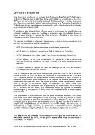 Informe técnico de consenso de sociedades científicas sobre enfermedad por virus Ébola en niños 3 
Objetivo del documento 
Este documento se elabora por encargo de la Asociación Española de Pediatría como un Informe Técnico para el abordaje de la enfermedad por virus Ébola en los niños (EVE), en un momento de gran alarma social. El documento se redacta y consensúa entre las cinco sociedades pediátricas pertenecientes a la Asociación Española de Pediatría que, por su especialización y dedicación, están más directamente implicadas en el manejo de niños con EVE. 
El objetivo de este documento es informar sobre la enfermedad por virus Ébola en la población pediátrica y sobre las medidas de protección que los pediatras deben de llevar a cabo durante el manejo de niños enfermos, infectados o con riesgo de infección en periodo de investigación. 
Por razones de agilidad se introducen los apartados evolutivos lógicos, sucesivos de la atención correspondiente a cada especialidad: 
− SEIP: Epidemiología, clínica, diagnóstico y medidas de aislamiento. 
− SEUP: Atención al niño con sospecha de EVE en la Urgencia Pediátrica. 
− SECIP: Atención al niño crítico con EVE en Cuidados Intensivos Pediátricos. 
− AEPap: Manejo de los niños sospechosos de caso de EVE por el pediatra de Atención Primaria y manejo de los casos contactos que están en observación en domicilio. 
− SEPEAP: Actuación dirigida en caso en investigación de EVE en Pediatría Extrahospitalaria de Atención Primaria. 
Este documento se escribe en un momento de gran preocupación de la sociedad, cuando el brote de Ébola en África ha traspasado a nuestro entorno en octubre de 2014. Pretende dilucidar los riesgos reales y como enfrentarse a ellos, y adquirir el suficiente conocimiento para tranquilizar a las familias de manera razonada y con información asequible para ellas. Se intenta, por tanto, hacer un documento técnico base y recoger la información mejor documentada, así como hacer unas recomendaciones de prevención para la población y los profesionales en el abordaje de la infección en los niños, que estimamos mejor se ajustan al momento epidemiológico y considerando la EVE como una amenaza global a tener presente para el futuro. 
Este documento ha sido elaborado con los datos científicos referidos a los brotes producidos en un medio demográfico, social, cultural y sanitario muy distinto al nuestro y que han afectado a personas en condiciones muy diferentes a las de nuestra población, por lo que pudiera ser necesario revisar algunos aspectos del mismo en función del comportamiento de la infección en nuestro medio. Por otra parte, la evolución de la propia infección, su prevención y tratamiento pueden incorporar cambios de actuación significativos que lleven a actualizar el presente documento. 
Este documento no pretende sustituir los publicados por las autoridades de los diferentes sistemas de salud, por lo que se recomienda a los profesionales la consulta de los mismos.  