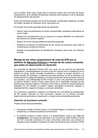 Informe técnico de consenso de sociedades científicas sobre enfermedad por virus Ébola en niños 30 
que lo realiza. Este mayor riesgo para el personal puede venir derivado del propio procedimiento, de la cantidad de personal necesario para realizarlo o de la necesidad de desplazamiento del paciente. 
Estos procedimientos pueden ser las broncoscopias, endoscopias digestivas, pruebas de imagen, terapias de reemplazo renal, necropsias, etc. 
En principio las normas generales serían las siguientes: 
− Reducir estos procedimientos al mínimo imprescindible, planteando alternativas de menor riesgo. 
− Realizar los procedimientos que se pueda en la propia habitación de aislamiento del paciente con presión negativa. 
− Reducir al mínimo imprescindibles las personas expuestas. 
− Garantizar al máximo el cumplimiento de las normas de protección para evitar la contaminación durante los mismos. 
− Realizar los procedimientos de desinfección necesarios para evitar una infección cruzada. 
Manejo de los niños sospechosos de caso de EVE por el pediatra de Atención Primaria y manejo de los casos contactos que están en observación en domicilio 
Las consultas de Atención Primaria (AP), son, junto con los servicios de Urgencias hospitalarios y extrahospitalarios el primer punto de contacto de los ciudadanos con el sistema de salud, donde consultan inicialmente y reciben la primera atención y el primer consejo. Sin embargo, y a diferencia de estos servicios, en AP se mantiene una continuidad en la asistencia prestada y un seguimiento tanto de los pacientes como de sus procesos. Los profesionales de AP conocen no solo a los pacientes sino también su entorno familiar y social y tienen datos acerca de la capacidad mostrada por las familias para reconocer signos y síntomas de los niños y cumplir las recomendaciones indicadas. En AP también se pueden realizar actividades preventivas respecto a desplazamientos a lugares de riesgo y conductas saludables. 
En la atención a pacientes y respecto a la infección por virus Ébola los profesionales de AP pueden intervenir en tres momentos: atención en la primera consulta, seguimiento de pacientes en observación y consejo sobre actividades preventivas. 
Atención en la primera consulta. 
Pueden darse varias posibilidades: 
• El paciente cumple el criterio clínico y no el epidemiológico: se trata de un caso no sospechoso, se ofrecería asistencia convencional. 
• El paciente cumple el criterio clínico y el epidemiológico: pasa a ser caso en investigación. Se procede al aislamiento y se consulta con Salud Pública a través del 061 (consultar protocolos de cada comunidad autónoma) que activará el dispositivo para trasladar al paciente al centro de referencia para confirmar (PCR)  
