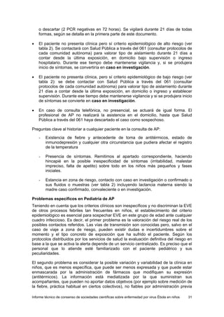 Informe técnico de consenso de sociedades científicas sobre enfermedad por virus Ébola en niños 31 
o descartar (2 PCR negativas en 72 horas). Se vigilará durante 21 días de todas formas, según se detalla en la primera parte de este documento. 
• El paciente no presenta clínica pero sí criterio epidemiológico de alto riesgo (ver tabla 2). Se contactará con Salud Pública a través del 061 (consultar protocolos de cada comunidad autónoma) para valorar tipo de aislamiento durante 21 días a contar desde la última exposición, en domicilio bajo supervisión o ingreso hospitalario. Durante ese tiempo debe mantenerse vigilancia y, si se produjera inicio de síntomas, se convertiría en caso en investigación. 
• El paciente no presenta clínica, pero sí criterio epidemiológico de bajo riesgo (ver tabla 2): se debe contactar con Salud Pública a través del 061 (consultar protocolos de cada comunidad autónoma) para valorar tipo de aislamiento durante 21 días a contar desde la última exposición, en domicilio o ingreso y establecer supervisión. Durante ese tiempo debe mantenerse vigilancia y si se produjera inicio de síntomas se convierte en caso en investigación. 
• En caso de consulta telefónica, no presencial, se actuará de igual forma. El profesional de AP no realizará la asistencia en el domicilio, hasta que Salud Pública a través del 061 haya descartado el caso como sospechoso. 
Preguntas clave al historiar a cualquier paciente en la consulta de AP: 
- Existencia de fiebre y antecedente de toma de antitérmicos, estado de inmunodepresión y cualquier otra circunstancia que pudiera afectar el registro de la temperatura 
- Presencia de síntomas. Remitimos al apartado correspondiente, haciendo hincapié en la posible inespecificidad de síntomas (irritabilidad, malestar impreciso, falta de apetito) sobre todo en los niños más pequeños y fases iniciales. 
- Estancia en zona de riesgo, contacto con caso en investigación o confirmado o sus fluidos o muestras (ver tabla 2) incluyendo lactancia materna siendo la madre caso confirmado, convaleciente o en investigación. 
Problemas específicos en Pediatría de AP 
Teniendo en cuenta que los criterios clínicos son inespecíficos y no discriminan la EVE de otros procesos febriles tan frecuentes en niños, el establecimiento del criterio epidemiológico es esencial para sospechar EVE en este grupo de edad ante cualquier cuadro infeccioso. Es decir, el primer problema es la valoración del riesgo real de los posibles contactos referidos. Las vías de transmisión son conocidas pero, salvo en el caso de viaje a zona de riesgo, pueden existir dudas e incertidumbres sobre el momento y el tipo concreto de exposición que ha sufrido el paciente. Según los protocolos distribuidos por los servicios de salud la evaluación definitiva del riesgo en base a la que se activa la alerta depende de un servicio centralizado. Es preciso que el personal que lo atiende esté familiarizado con el paciente pediátrico y sus peculiaridades. 
El segundo problema es considerar la posible variación y variabilidad de la clínica en niños, que es menos específica, que puede ser menos expresada y que puede estar enmascarada por la administración de fármacos que modifiquen su expresión (antitérmicos). La información está mediatizada por la que suministran sus acompañantes, que pueden no aportar datos objetivos (por ejemplo sobre medición de la fiebre, práctica habitual en ciertos colectivos), no fiables por administración previa  